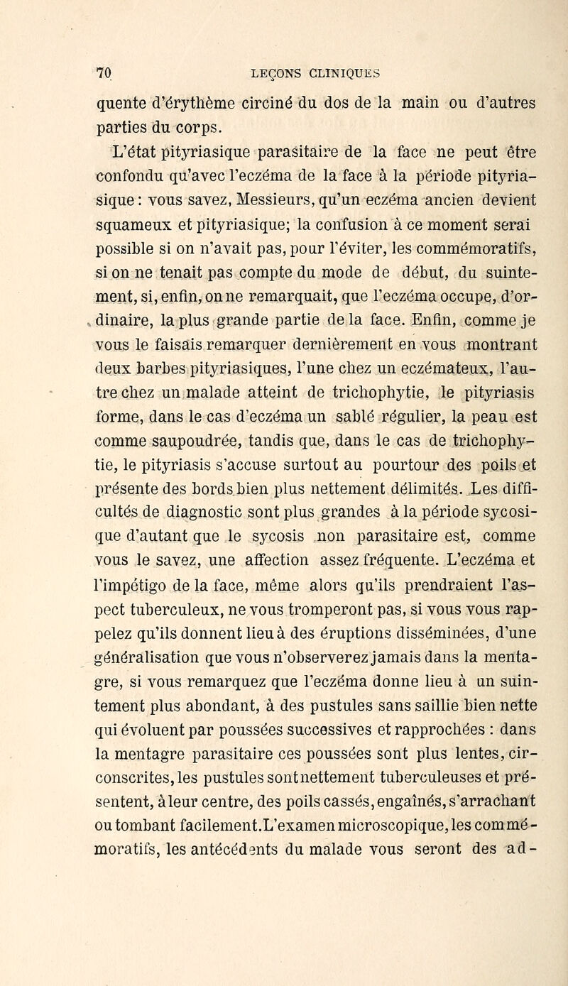 quente d'ërythème circiné du dos de la main ou d'autres parties du corps. L'état pityriasique parasitaire de la face ne peut être confondu qu'avec l'eczéma de la face à la période pityria- sique : vous savez, Messieurs, qu'un eczéma ancien devient squameux et pityriasique; la confusion à ce moment serai possible si on n'avait pas, pour l'éviter, les commémoratifs, si on ne tenait pas compte du mode de début, du suinte- ment, si, enfin, on ne remarquait, que l'eczéma occupe, d'or- » dinaire, la plus grande partie de la face. Enfin, comme je vous le faisais remarquer dernièrement en vous montrant deux barbes pityriasiques, l'une chez un eczémateux, l'au- tre chez un malade atteint de trichophytie, le pityriasis forme, dans le cas d'eczéma un sablé régulier, la peau est comme saupoudrée, tandis que, dans le cas de trichophy- tie, le pityriasis s'accuse surtout au pourtour des poils et présente des bords bien plus nettement délimités. Les diffi- cultés de diagnostic sont plus grandes à la période sycosi- que d'autant que le sycosis non parasitaire est, comme vous le savez, une affection assez fréquente. L'eczéma et l'impétigo de la face, même alors qu'ils prendraient l'as- pect tuberculeux, ne vous tromperont pas, si vous vous rap- pelez qu'ils donnent lieu à des éruptions disséminées, d'une généralisation que vous n'observerez jamais dans la menta- gre, si vous remarquez que l'eczéma donne lieu à un suin- tement plus abondant, à des pustules sans saillie bien nette qui évoluent par poussées successives et rapprochées : dans la mentagre parasitaire ces poussées sont plus lentes, cir- conscrites, les pustules sont nettement tuberculeuses et pré- sentent, à leur centre, des poils cassés, engaînés,s'arrachant ou tombant facilement.L'examen microscopique,les comme- moratifs, les antécédents du malade vous seront des ad-