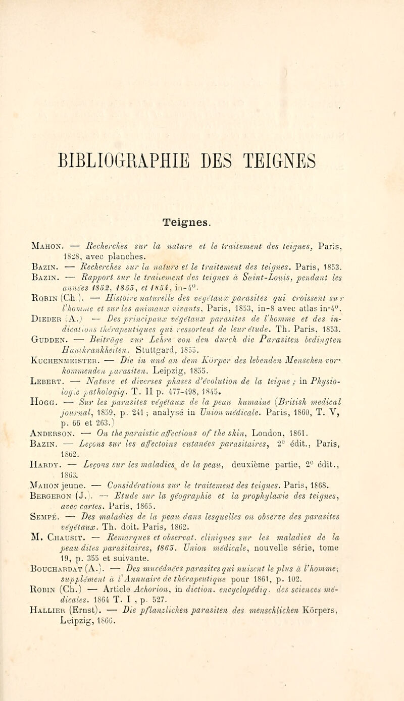 BlBLIOGRiPHIE DES TEIGNES Teignes. Mahox. — Recherches sur la nature et le traitement des teignes, Paris. 18-S, avec planches. Bazin. — Recherches sur la nature et le traitement des teignes. Paris, 1853. Bazin. — Rapport sur le traicement des teignes à Saint-Louis, pendant les années iSoS, iSSS, eti>iS4, iii--4. Rqrin (Ch ). — Histoire naturelle des vegctauœ- parasites qui croissent sur Vhoruiue et sur les animaux vivants, Paris, 1853, in-8 avec atlas in-4. DiEDER ;'A.) ■— Des principaux végétaux parasites de rhomme et des in- dicat.uiis thérapeutiques qui ressorient de leur étude. Th. Paris, 1853. GuDDEN. — Beitriige i:iur Lehre von den durch die Parasiten hedingten Eauikrankheiten. Sluttgard, 1S55. KucHENMEiSTER. — Die in und an dem Kurper des lehenden Menschen vor- kommenden parasiten. Leipzig, 1855. Lebert. — Nature et diverses phases d'évolution de la teigne ; in Phgsio- logx tMthologiq. T. II p. 477-498, 1845. HoGG. — Sur les parasites végétaux de la peau humaine {British médical journal^ 1859, p. 241 ; analysé iu Union médicale. Paris, 1800, T. V, p. 66 et 263.) Anderson. — On theparaistic afcctions of the shin, London, 18G1. Bazin. — Leçons sur les affectoins cutanées parasitaires, 2 édit., Paris, 1862. Hardy. — Leçons sur les maladies_ de la peau, deuxième partie, 2 édit., 1863. Mahon jeune. — Considérations sur le traitement des teignes. Paris, 1868. Bergebon (J. . — Etude sur la géographie et la prophglaxie des teignes, avec cartes. Paris, 1863. Sempé. — Des maladies de la peau dans lesquelles on observe des parasites végétaux. Th. doit. Paris, 1862. M. Chausit. — Remarques et observât, cliniques sur les maladies de la, peati dites parasitaires, 1863. Union médicale, nouvelle série, tome 19, p. 355 et suivante. BoucHARDAT (A.). — Des mucédnées parasites qui nuisent le plus à l'homme-, supplément à f Annuaire de thérapeutique pour 1861, p. 1U2. Robin (Ch.) — Article Achorion, iu diction, encijclopédiq. des sciences mé- dicales. 1864 T. I , p. 527. Hallier (Ernst). — Die pflanzUchen parasiten des menschlichen KOrpcrs, Leipzig, ISGG.