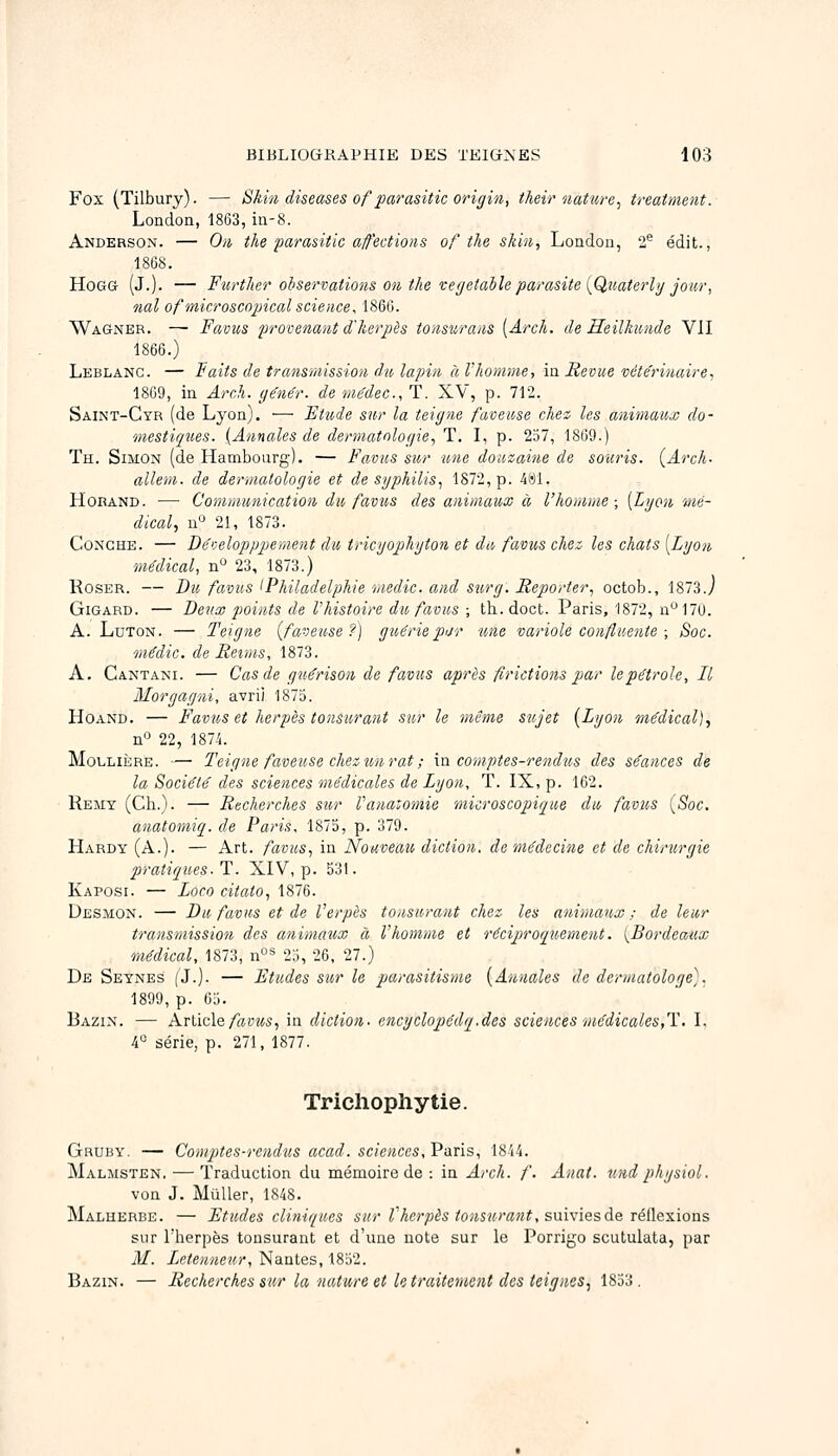 Fox (Tilbury). — SMn diseases of parasitic origin, their nature^ treatment. London, 1863, in-8. Andersox. — On the parasitic afections of the skin, Londou, 2^^ édit., 18(38. HoGG (J.). — Further oiseniations on tke vegetable parasite {Quaterli/jour, nal ofmicroscojjical science, 1860. Wagner. — Favus provenant d'herpès tonsurans {Arch. de Heilkimde VII 1866.) Leblanc. — Faits de transmission du lapin à l'homme, ia Revue véte'rinaire, 1809, in Arch. y^nér. de médec, T. XV, p. 712. Saint-Cyr (de Lyon). ■— Etude sur la teigne favease chez les animaux do- mestiques. {Annales de dermatologie., T. I, p. 237, 1869.) Th. Simon (de Hambourg). — Favus sur une douzaine de souris. (Arch. allem. de dermatologie et de syphilis, 1872, p. k^i. HoRAND. ■— Communication du favus des animaux à l'homme-, [Lyon mé- dical., n 21, 1873. CoNGHE. — Béveloppiiement du tricyophyton et du favus chez les chats [Lyon médical, n° 23, 1873.) RosER. — Bu favus ^Philadelphie medie. and sury. Reporter, octob., 1873.7 GiGARD. — Deux points de l'histoire du favus ; th. doct. Paris, 1872, n170. A. LuTON. — Teigne {faveuse?) guérie pitr une variole confluents ; Soc. médic. de Reims, 1873. A. Cantani. — Cas de guérison de favus après fîrictions par le pétrole. Il Morgayni, avrii 1873. HoAND. — Favus et herpès tonsurant sur le même sujet {Lyon médical)., nO 22, 1874. MoLLiÈRE. — Teigne faveuse chez un rat ; m comptes-rendus des séances de la Société des sciences médicales de Lyon, T. IX, p. 162. Remy (Ch.). — Recherches sur Vanatomie microscopique du favus (Soc. anatomiq. de Paris, 1875, p. 379. Hardy (A.). — Art. favus, in Nouveau diction, de médecine et de chirurgie pratiques■ T. XIV, p. 531. Kaposi. — Loco citato, 1876. Desmon. — Du favus et de l'erpès tonsurant chez les animaux; de leur transmission des animaux à l'homme et réciproquement. (Bordeaux médical, 1873, n°* 23, 26, 27.) De Seynes (J.). — Etudes sur le parasitisme [Annales de dermatologe). 1899, p. 63. Bazin. — Article/auMS, in diction, encyclopédq.des sciences médicales,'Y.. L 4« série, p. 271, 1877. Trichophytie. Gruby. — Comptes-rendus acad. sciences, Vans, ISM. Malmsten. — Traduction du mémoire de : in Arch. f. Anat. und physiol. von J. MuUer, 1848. Malherbe. — Etudes cliniques sur Vherpès tonsurant, sm\iesà& Téï\.Q'^\ons sur l'herpès tonsurant et d'une note sur le Porrigo scutulata, par M. Letenne'u,r, Nantes, 1832. Bazin. — Recherches sur la nature et le traitement des teignes, 1853.