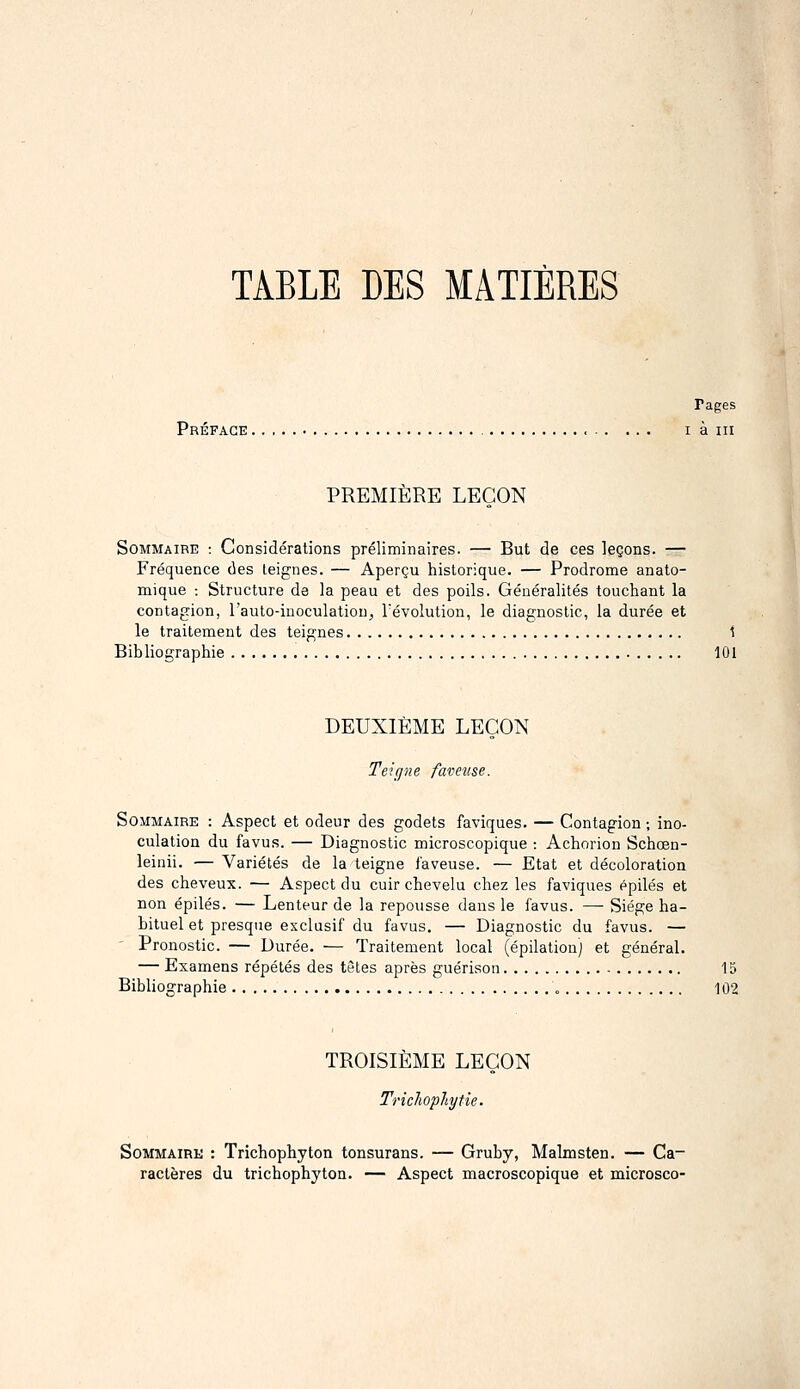 TABLE DES MATIÈRES Pages Préface i à m PREMIÈRE LEÇON Sommaire : Considérations préliminaires. — But de ces leçons. — Fréquence des teignes. — Aperçu historique. — Prodrome anato- mique -. Structure de la peau et des poils. Généralités touchant la contagion, l'auto-inoculatiou, révolution, le diagnostic, la durée et le traitement des teignes 1 Bibliographie 101 DEUXIÈME LEÇON Teicpie faveuse. Sommaire : Aspect et odeur des godets faviques. — Contagion ; ino- culation du favus. — Diagnostic microscopique : Achorion Schœn- leinii. — Variétés de la teigne faveuse. — Etat et décoloration des cheveux. — Aspect du cuir chevelu chez les faviques épilés et non épilés. — Lenteur de la repousse dans le favus. —• Siège ha- bituel et presque exclusif du favus. — Diagnostic du favus. — Pronostic. — Durée. — Traitement local (épilation) et général. — Examens répétés des têtes après guérison 13 Bibliographie 102 TROISIÈME LEÇON Tricliopliytie. SoMMAiRK : Trichophyton tonsurans. — Gruby, Malmsten. — Ca- ractères du trichophyton. — Aspect macroscopique et microsco-