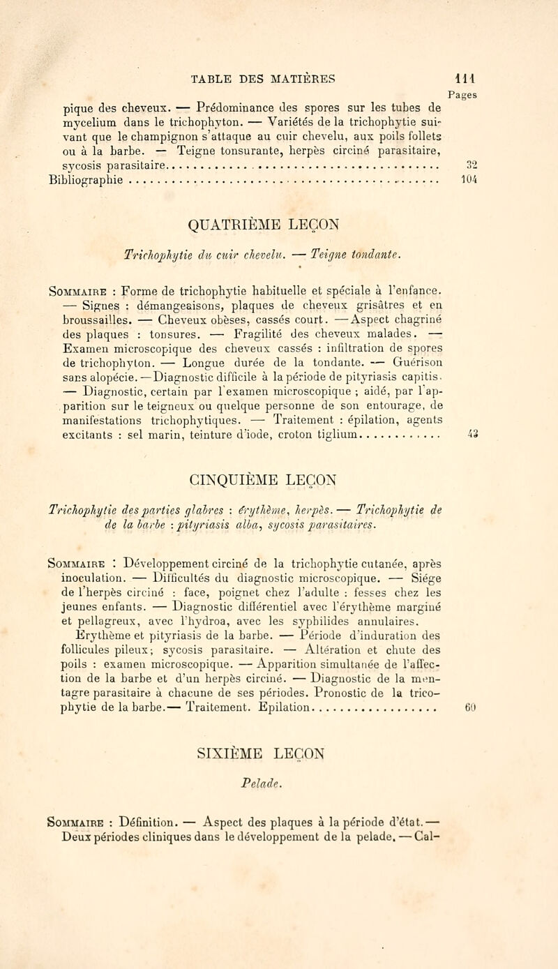 Pages pique des cheveux. — Prédominance des spores sur les tubes de mycélium dans le trichophyton. — Variétés de la trichophytie sui- vant que le champignon s'attaque au cuir chevelu, aux poils follets ou à la barbe. — Teigne tonsurante, herpès circiné parasitaire, sycosis parasitaire 32 Bibliographie 104 QUATRIÈME LEÇON Trichophytie du cuir chevelu. — Teigne tondante. Sommaire : Forme de trichophytie habituelle et spéciale à l'enfance. — Signes : démangeaisons, plaques de cheveux grisâtres et en broussailles. — Cheveux obèses, cassés court. —Aspect chagriné des plaques : tonsures. — Fragihté des cheveux malades. — Examen microscopique des cheveux cassés : infiltration de spores de trichophyton. — Longue durée de la tondante. — Guérison sacs alopécie.—Diagnostic difficile à la période de pityriasis capitis. — Diagnostic, certain par lesamen microscopique ; aidé, par 1 ap- .parition sur le teigneux ou quelque personne de son entourage, de manifestations trichophyliques. — Traitement : épilation, agents excitants : sel marin, teinture d'iode, croton tiglium CINQUIÈME LEÇON Trichophytie des parties glaires : ô'ythènie, herpès.— Trichophytie de de la barbe -.pityriasis alla, sycosis parasitaires. Sommaire : Développement circiné de la trichophytie cutanée, après inoculation. — Difficultés du diagnostic microscopique. — Siège de l'herpès circiué : face, poignet chez l'adulte : fesses chez les jeunes enfants. — Diagnostic diflérentiel avec l'érythème margiué et pellagreux, avec l'hydroa, avec les sypbilides annulaires. Erythème et pityriasis de la barbe. — Période dinduratiun des follicules pileux; sycosis parasitaire. — Altération et chute des poils : examen microscopique. — Apparition simultanée de l'affec- tion de la barbe et d'un herpès circiné. — Diagnostic de la mim- tagre parasitaire à chacune de ses périodes. Pronostic de la trico- phytie de la barbe.— Traitement. Epilation 6i.i SIXIEME LEÇON Pelade. Sommaire : Définition. — Aspect des plaques à la période d'état.— Deux périodes cliniques dans le développement delà pelade. — Cal-