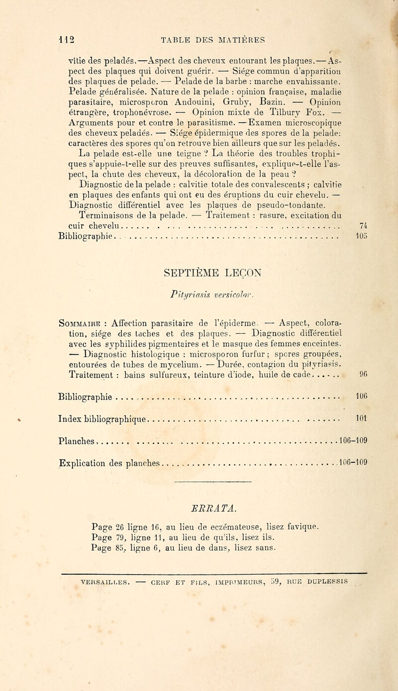 vUie des pelades.—Aspect des cheveux entourant les plaques. — As- pect des plaques qui doivent guérir. — Siège commun d'apparition des plaques de pelade. — Pelade de la barbe : marche envahissante. Pelade généralisée. Nature de la pelade : opinion française, maladie parasitaire, microsporon Andouini, Gruby, Bazin. — Opinion étrangère, trophonévrose. — Opinion mixte de Tilbury Fox. — Arguments pour et contre le parasitisme. —Examen microscopique des cheveux pelades. — Siège épiderinique des spores de la pelade: caractères des spores qu'on retrouve bien ailleurs que sur les pelades. La pelade est-elle une teigne ? La théorie des troubles trophi- ques s'appuie-t-elle sur des preuves suffisantes, explique-t-elle l'as- pect, la chute des cheveux, la décoloration de la peau '? Diagnostic delà pelade : calvitie totale des convalescents ; calvitie en plaques des enfants qui ont eu des éruptions du cuir chevelu. — Diagnostic différentiel avec les plaques de pseudo-tondante. Terminaisons de la pelade. — Traitement : rasure, excitation du cuir chevelu 74 Bibliographie. . , 103 SEPTIÈME LEÇON Piti/riasis versicolor. Sommaire : Affection parasitaire de l'épiderme. — Aspect, colora- tion, siège des taches et des plaques. — Diagnostic différentiel avec les syphilidespigmentaires et le masque des femmes enceintes. — Diagnostic histologique : microsporon furfur ; spores groupées, entourées de tubes de mycélium. —Durée, contagion du pityriasis. Traitement : bains sulfureux, teinture d'iode, huile de cade. ..... 9fi Bibliographie 106 Index bibliographique 101 Planches, 106-109 Explication des planches 106-109 SERRAT A. Page 26 ligne 10, au lieu de eczémateuse, lisez favique. Page 79, ligne 11, au lieu de qu'ils, lisez ils. Page 85_. ligne 6, au lieu de dans, lisez sans. VERSAILLES. CERF ET FILS, IMPRiMEaRS, ;)9, RUE DUPLESSIS