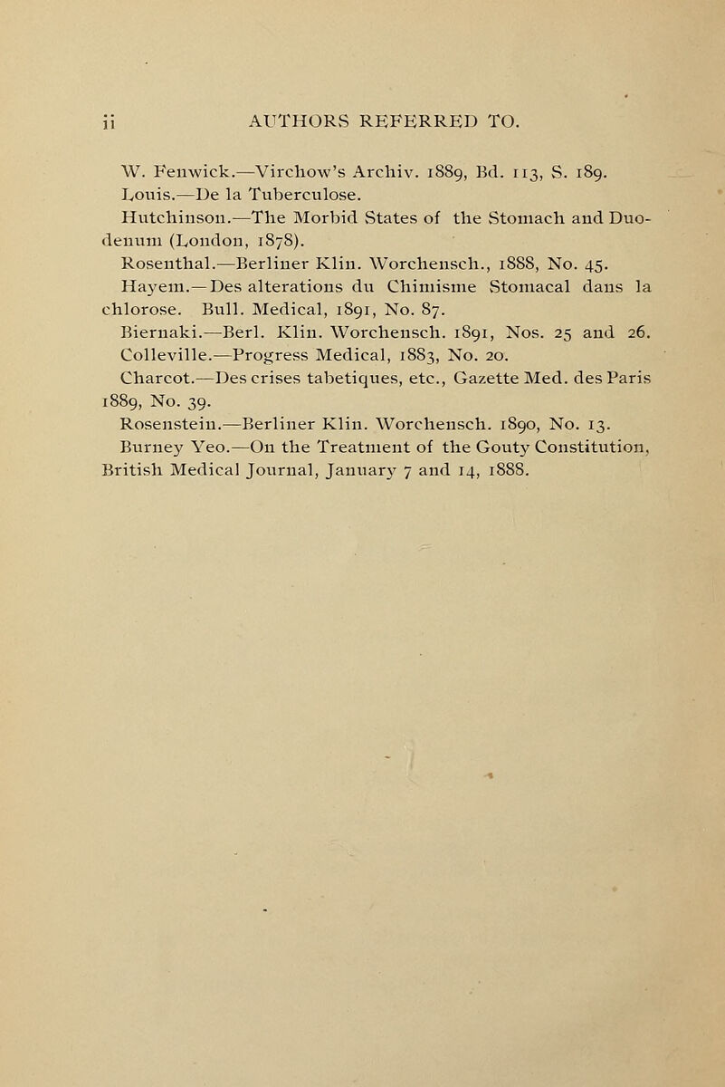 W. Feuwick.—Virchow's Archiv. 1889, Bd. 113, S. 189. Louis.—De la Tuberculose. Hutchinson.—The Morbid States of the Stomach and Duo- denum (London, 1878). Rosenthal.—Berliner Klin. Worchensch., 1888, No. 45. Hayem.—Des alterations du Chimisme Stomacal dans la chlorose. Bull. Medical, 1891, No. 87. Biernaki.—Berl. Klin. Worchensch. 1891, Nos. 25 and 26. Colleville.—Progress Medical, 1883, No. 20. Charcot.—Des crises tabetiques, etc., Gazette Med. des Paris 1889, No. 39. Rosenstein.—Berliner Klin. Worchensch. 1890, No. 13. Burney Yeo.—On the Treatment of the Gouty Constitution, British Medical Journal, Januar}r 7 and 14, 1888.