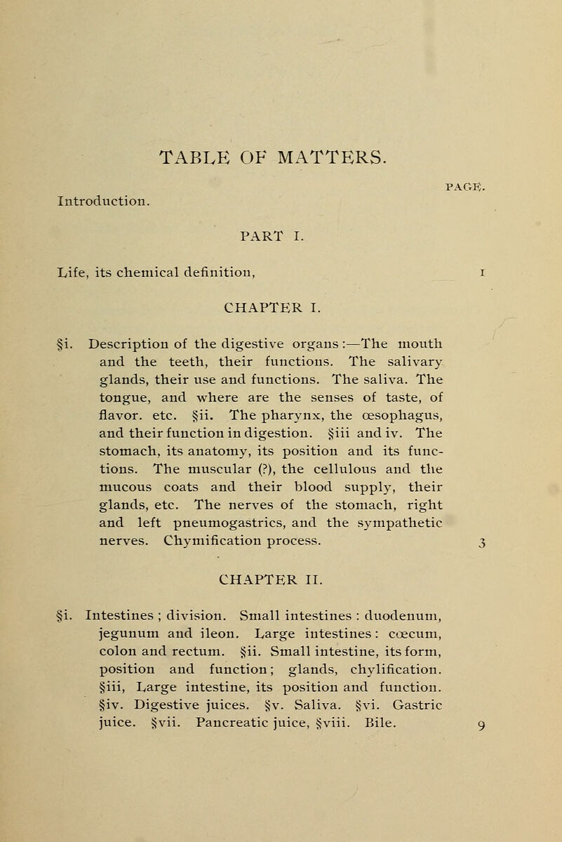 PACK. Introduction. PART I. Life, its chemical definition, I CHAPTER I. §i. Description of the digestive organs :—The mouth and the teeth, their functions. The salivary glands, their use and functions. The saliva. The tongue, and where are the senses of taste, of flavor, etc. §ii. The pharynx, the oesophagus, and their function indigestion. §iii andiv. The stomach, its anatomy, its position and its func- tions. The muscular (?), the cellulous and the mucous coats and their blood supply, their glands, etc. The nerves of the stomach, right and left pneumogastrics, and the sympathetic nerves. Chymification process. 3 CHAPTER II. §i. Intestines ; division. Small intestines : duodenum, jegunum and ileon. Large intestines: coecum, colon and recUim. §ii. Small intestine, its form, position and function; glands, chylification. §iii, Large intestine, its position and function. §iv. Digestive juices. §v. Saliva. §vi. Gastric juice. §vii. Pancreatic juice, Jjviii. Bile. 9