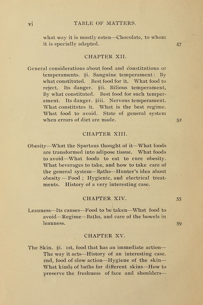 what way it is mostly eaten—Chocolate, to whom it is specially adapted. 47 CHAPTER XII. General considerations about food and constitutions or temperaments. §i. Sanguine temperament: By what constituted. Best food for it. What food to reject. Its danger. §ii. Bilious temperament, By what constituted. Best food for such temper- ament. Its danger. §iii. Nervous temperament. What constitutes it. What is the best regime. What food to avoid. State of general system when errors of diet are made. 52 CHAPTER XIII. Obesity—What the Spartans thought of it—What foods are transformed into adipose tissue. What foods to avoid—What foods to eat to cure obesity. What beverages to take, and how to take care of the general system—B.aths—Hunter's idea about obesity — Food ; Hygienic, and electrical treat- ments. History of a very interesting case. CHAPTER XIV. 55 Leanness—Its causes—Food to be taken—What food to avoid—Regime—Baths, and care of the bowels in leanness. 59 CHAPTER XV. The Skin. §i. 1st, food that has an immediate action— The way it acts—History of an interesting case. 2nd, food of slow action—Hygiene of the skin— What kinds of baths for different skins—How to preserve the freshness of face and shoulders—