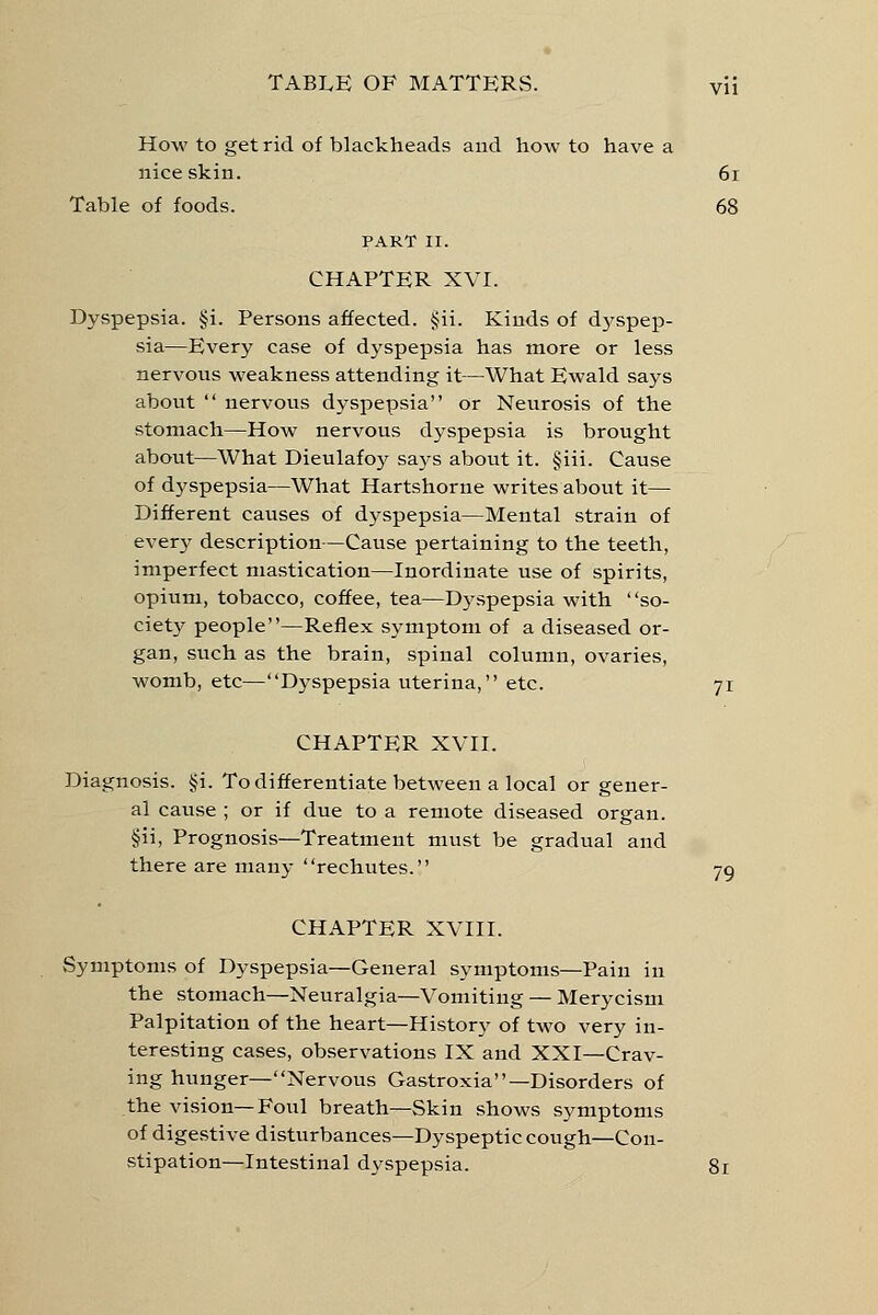 How to get rid of blackheads and how to have a nice skin. 61 Table of foods. 68 PART II. CHAPTER XVI. Dyspepsia. §i. Persons affected. §ii. Kinds of dyspep- sia—Every case of dyspepsia has more or less nervous weakness attending it—What Ewald says about  nervous dyspepsia or Neurosis of the stomach—How nervous dyspepsia is brought about—What Dieulafoy says about it. §iii. Cause of dyspepsia—What Hartshorne writes about it—■ Different causes of dyspepsia—Mental strain of every description—Cause pertaining to the teeth, imperfect mastication—Inordinate use of spirits, opium, tobacco, coffee, tea—Dyspepsia with so- ciety people—Reflex symptom of a diseased or- gan, such as the brain, spinal column, ovaries, womb, etc—Dyspepsia uterina, etc. 71 CHAPTER XVII. Diagnosis. §i. To differentiate between a local or gener- al cause ; or if due to a remote diseased organ. §ii, Prognosis—Treatment must be gradual and there are many rechutes. 79 CHAPTER XVIII. Symptoms of Dyspepsia—General symptoms—Pain in the stomach—Neuralgia—Vomiting — Merycism Palpitation of the heart—History of two very in- teresting cases, observations IX and XXI—Crav- ing hunger—Nervous Gastroxia—Disorders of the vision—Foul breath—Skin shows symptoms of digestive disturbances—Dyspeptic cough—Con- stipation—Intestinal dyspepsia. 81