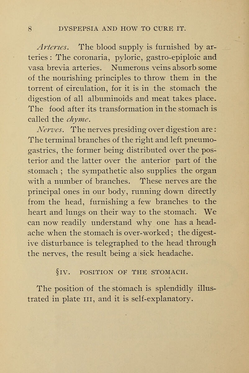 Arteries. The blood supply is furnished by ar- teries : The coronaria, pyloric, gastro-epiploic and vasa brevia arteries. Numerous veins absorb some of the nourishing principles to throw them in the torrent of circulation, for it is in the stomach the digestion of all albuminoids and meat takes place. The food after its transformation in the stomach is called the chyme. Nerves. The nerves presiding over digestion are: The terminal branches of the right and left pneumo- gastrics, the former being distributed over the pos- terior and the latter over the anterior part of the stomach ; the sympathetic also supplies the organ with a number of branches. These nerves are the principal ones in our body, running down directly from the head, furnishing a few branches to the heart and lungs on their way to the stomach. We can now readily understand why one has a head- ache when the stomach is over-worked; the digest- ive disturbance is telegraphed to the head through the nerves, the result being a sick headache. §IV. POSITION OF THE STOMACH. The position of the stomach is splendidly illus- trated in plate in, and it is self-explanatory.