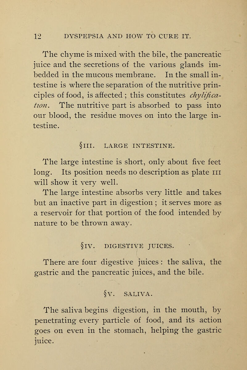 The chyme is mixed with the bile, the pancreatic juice and the secretions of the various glands im- bedded in the mucous membrane. In the small in- testine is where the separation of the nutritive prin- ciples of food, is affected ; this constitutes chylifica- tion. The nutritive part is absorbed to pass into our blood, the residue moves on into the large in- testine. §111. LARGE INTESTINE. The large intestine is short, only about five feet long. Its position needs no description as plate hi will show it very well. The large intestine absorbs very little and takes but an inactive part in digestion ; it serves more as a reservoir for that portion of the food intended by nature to be thrown away. §iv. digestive juices. There are four digestive juices : the saliva, the gastric and the pancreatic juices, and the bile. §v. saliva. The saliva begins digestion, in the mouth, by penetrating every particle of food, and its action goes on even in the stomach, helping the gastric juice.