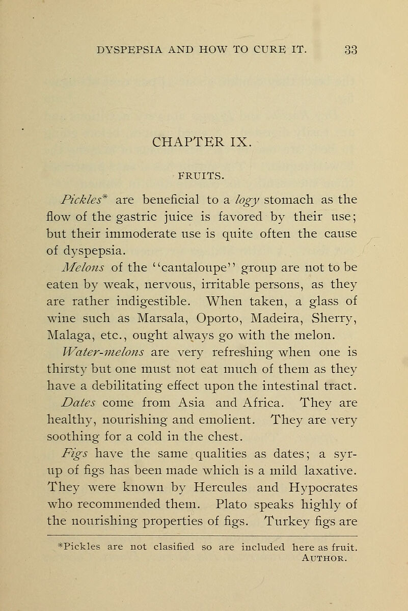 CHAPTER IX. FRUITS. Pickles* are beneficial to a logy stomach as the flow of the gastric juice is favored by their use; but their immoderate use is quite often the cause of dyspepsia. Melons of the cantaloupe group are not to be eaten by weak, nervous, irritable persons, as they are rather indigestible. When taken, a glass of wine such as Marsala, Oporto, Madeira, Sherry, Malaga, etc., ought always go with the melon. Water-melons are very refreshing when one is thirsty but one must not eat much of them as they have a debilitating effect upon the intestinal tract. Dates come from Asia and Africa. They are healthy, nourishing and emolient. They are very soothing for a cold in the chest. Figs have the same qualities as dates; a syr- up of figs has been made which is a mild laxative. They were known by Hercules and Hypocrates who recommended them. Plato speaks highly of the nourishing properties of figs. Turkey figs are *Pickles are not clasified so are included here as fruit. Author.