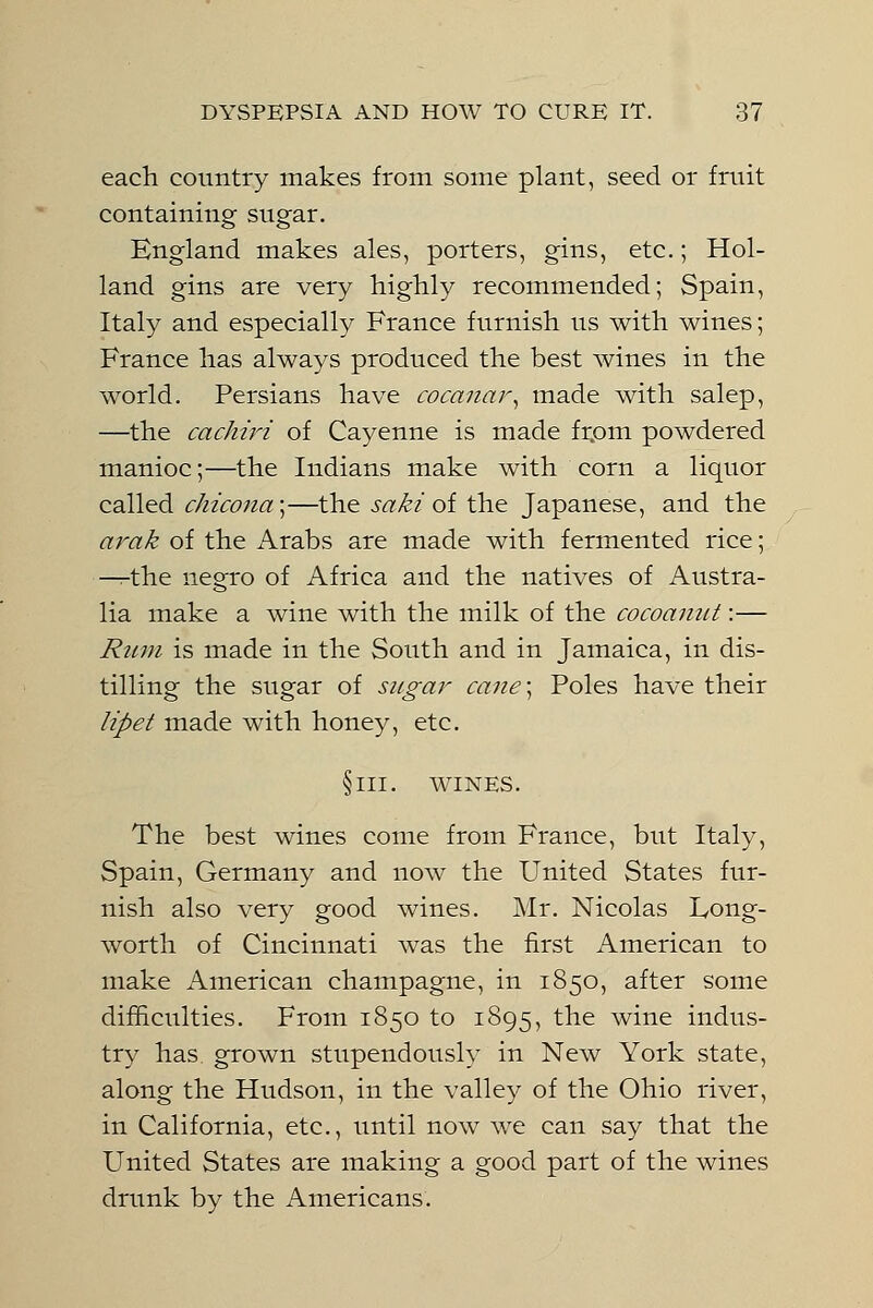 each country makes from some plant, seed or fruit containing sugar. England makes ales, porters, gins, etc.; Hol- land gins are very highly recommended; Spain, Italy and especially France furnish us with wines; France has always produced the best wines in the world. Persians have cocanar, made with salep, —the cachiri of Cayenne is made from powdered manioc;—the Indians make with corn a liquor called chico7ia;—the saki of the Japanese, and the arak of the Arabs are made with fermented rice; —the negro of Africa and the natives of Austra- lia make a wine with the milk of the cocoanut:— Rum is made in the South and in Jamaica, in dis- tilling the sugar of sugar cane] Poles have their lipet made with honey, etc. §111. WINES. The best wines come from France, but Italy, Spain, Germany and now the United States fur- nish also very good wines. Mr. Nicolas Long- worth of Cincinnati was the first American to make American champagne, in 1850, after some difficulties. From 1850 to 1895, the wine indus- try has grown stupendously in New York state, along the Hudson, in the valley of the Ohio river, in California, etc., until now we can say that the United States are making a good part of the wines drunk by the Americans.