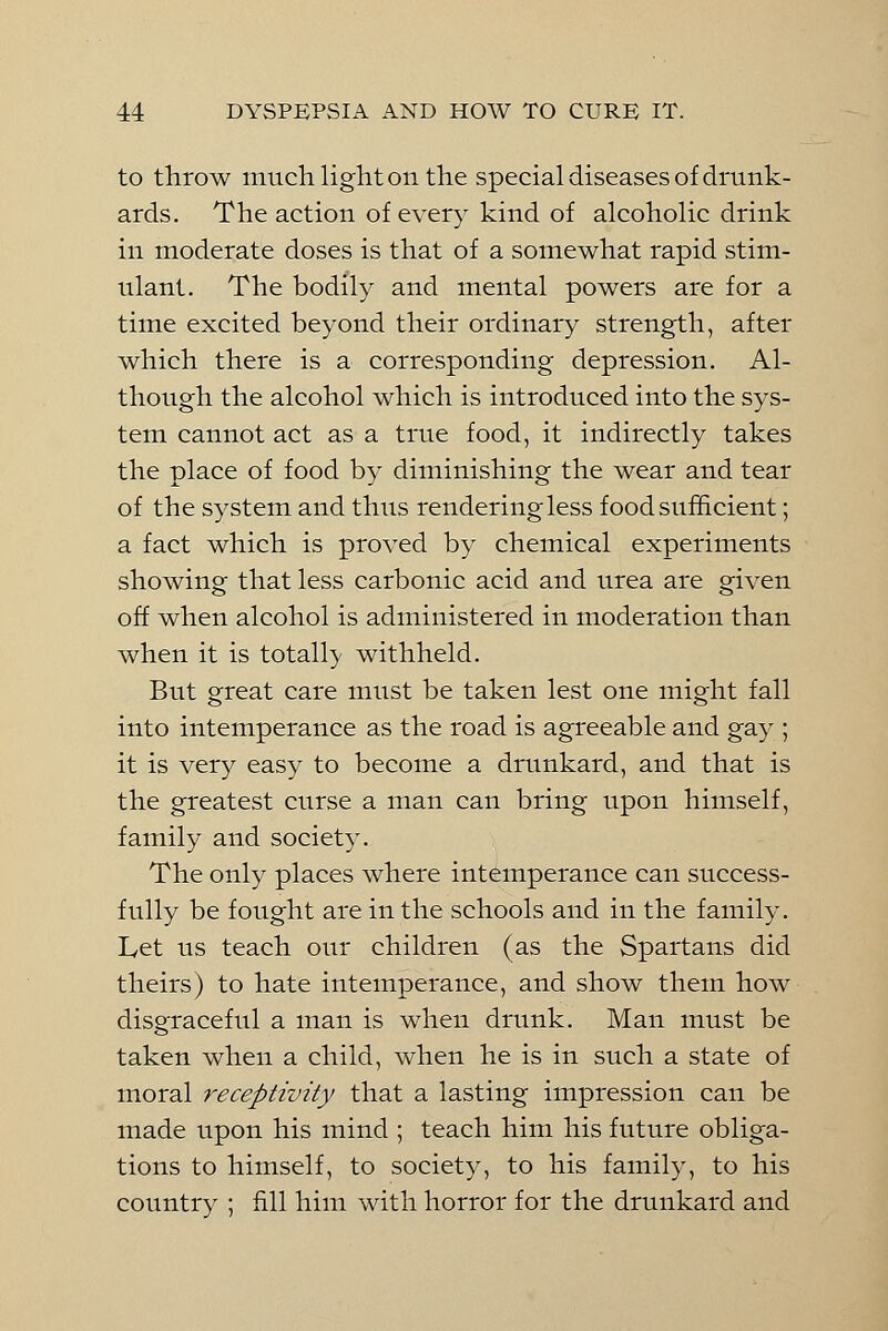 to throw much light on the special diseases of drunk- ards. The action of every kind of alcoholic drink in moderate doses is that of a somewhat rapid stim- ulant. The bodily and mental powers are for a time excited beyond their ordinary strength, after which there is a corresponding depression. Al- though the alcohol which is introduced into the sys- tem cannot act as a true food, it indirectly takes the place of food by diminishing the wear and tear of the system and thus rendering less food sufficient; a fact which is proved by chemical experiments showing that less carbonic acid and urea are given off when alcohol is administered in moderation than when it is totally withheld. But great care must be taken lest one might fall into intemperance as the road is agreeable and gay ; it is very easy to become a drunkard, and that is the greatest curse a man can bring upon himself, family and society. The only places where intemperance can success- fully be fought are in the schools and in the family. Let us teach our children (as the Spartans did theirs) to hate intemperance, and show them how disgraceful a man is when drunk. Man must be taken when a child, when he is in such a state of moral receptivity that a lasting impression can be made upon his mind ; teach him his future obliga- tions to himself, to society, to his family, to his country ; fill him with horror for the drunkard and