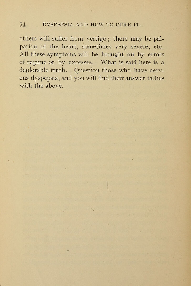 others will suffer from vertigo ; there may be pal- pation of the heart, sometimes very severe, etc. All these symptoms will be brought on by errors of regime or by excesses. What is said here is a deplorable truth. Question those who have nerv- ous dyspepsia, and you will find their answer tallies with the above.