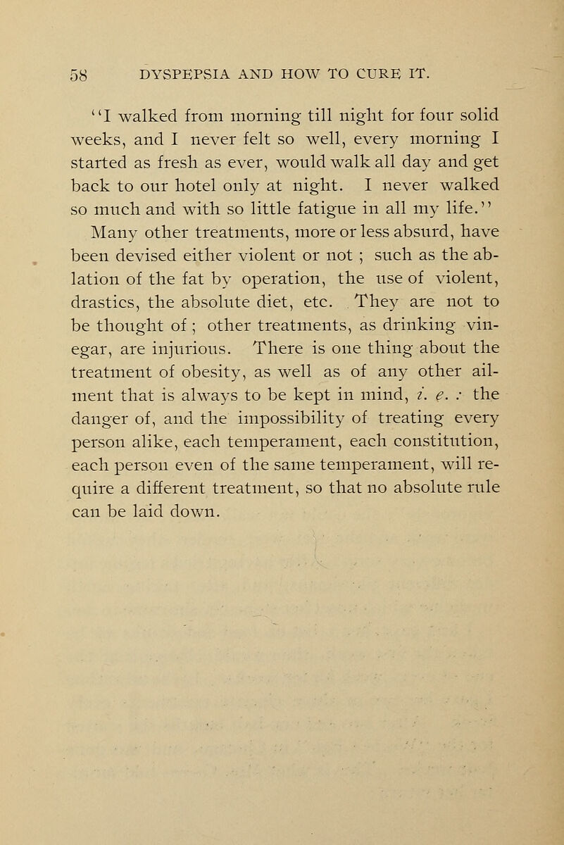 I walked from morning till night for four solid weeks, and I never felt so well, every morning I started as fresh as ever, would walk all day and get back to our hotel only at night. I never walked so much and with so little fatigue in all my life. Many other treatments, more or less absurd, have been devised either violent or not ; such as the ab- lation of the fat by operation, the use of violent, drastics, the absolute diet, etc. They are not to be thought of ; other treatments, as drinking vin- egar, are injurious. There is one thing about the treatment of obesity, as well as of any other ail- ment that is always to be kept in mind, i. e. : the danger of, and the impossibility of treating every person alike, each temperament, each constitution, each person even of the same temperament, will re- quire a different treatment, so that no absolute rule can be laid down.