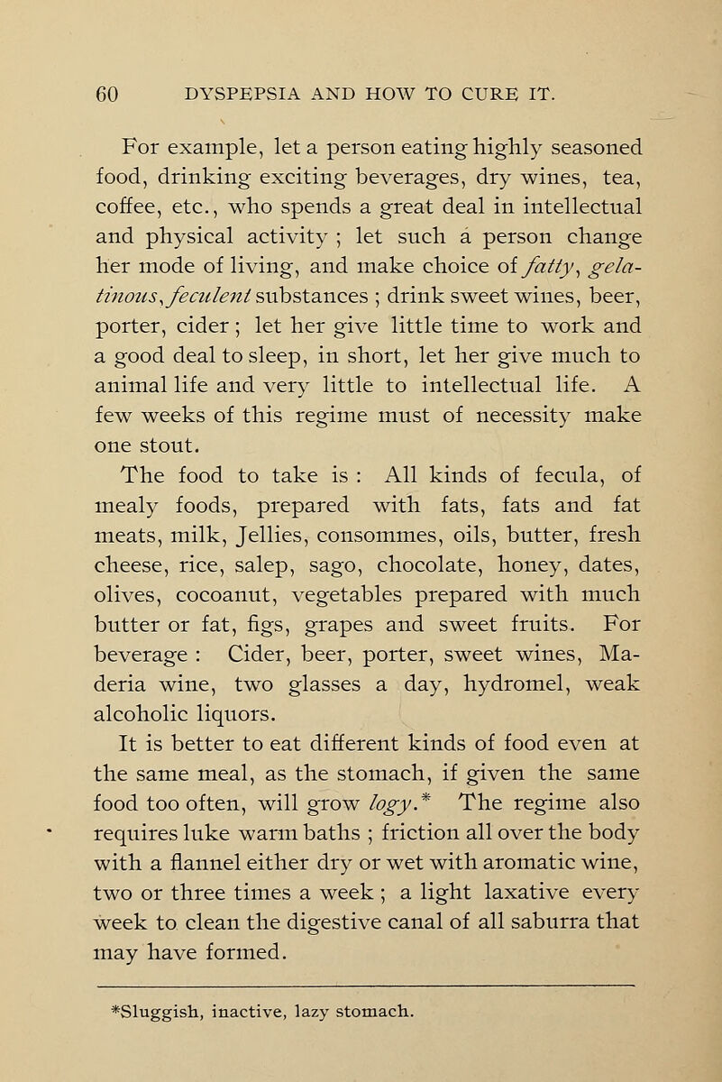 For example, let a person eating highly seasoned food, drinking exciting beverages, dry wines, tea, coffee, etc., who spends a great deal in intellectual and physical activity ; let such a person change her mode of living, and make choice of fatty, gela- tinous, feculent substances ; drink sweet wines, beer, porter, cider; let her give little time to work and a good deal to sleep, in short, let her give much to animal life and very little to intellectual life. A few weeks of this regime must of necessity make one stout. The food to take is : All kinds of fecula, of mealy foods, prepared with fats, fats and fat meats, milk, Jellies, consommes, oils, butter, fresh cheese, rice, salep, sago, chocolate, honey, dates, olives, cocoanut, vegetables prepared with much butter or fat, figs, grapes and sweet fruits. For beverage : Cider, beer, porter, sweet wines, Ma- deria wine, two glasses a day, hydromel, weak alcoholic liquors. It is better to eat different kinds of food even at the same meal, as the stomach, if given the same food too often, will grow logy* The regime also requires luke warm baths ; friction all over the body with a flannel either dry or wet with aromatic wine, two or three times a week ; a light laxative every week to clean the digestive canal of all saburra that may have formed. *Sluggish, inactive, lazy stomach.