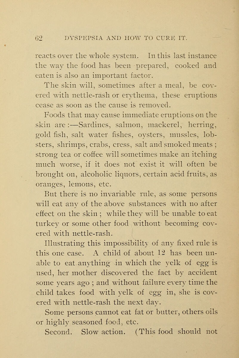 reacts over the whole system. In this last instance the way the food has been prepared, cooked and eaten is also an important factor. The skin will, sometimes after a meal, be cov- ered with nettle-rash or erythema, these eruptions cease as soon as the cause is removed. Foods that may canse immediate eruptions on the skin are :—Sardines, salmon, mackerel, herring, gold fish, salt water fishes, oysters, mnssles, lob- sters, shrimps, crabs, cress, salt and smoked meats ; strong tea or coffee will sometimes make an itching much worse, if it does not exist it will often be brought on, alcoholic liquors, certain acid fruits, as oranges, lemons, etc. But there is no invariable rule, as some persons will eat any of the above substances with no after effect on the skin ; while they will be unable to eat turkey or some other food without becoming cov- ered with nettle-rash. Illustrating this impossibility of any fixed rule is this one case. A child of about 12 has been un- able to eat-anything -in which the yelk of &gg is used, her mother discovered the fact by accident some years ago ; and without failure ever}' time the child takes food with yelk of egg in, she is cov- ered with nettle-rash the next day. Some persons cannot eat fat or butter, others oils or highly seasoned food, etc. Second. Slow action. (This food should not