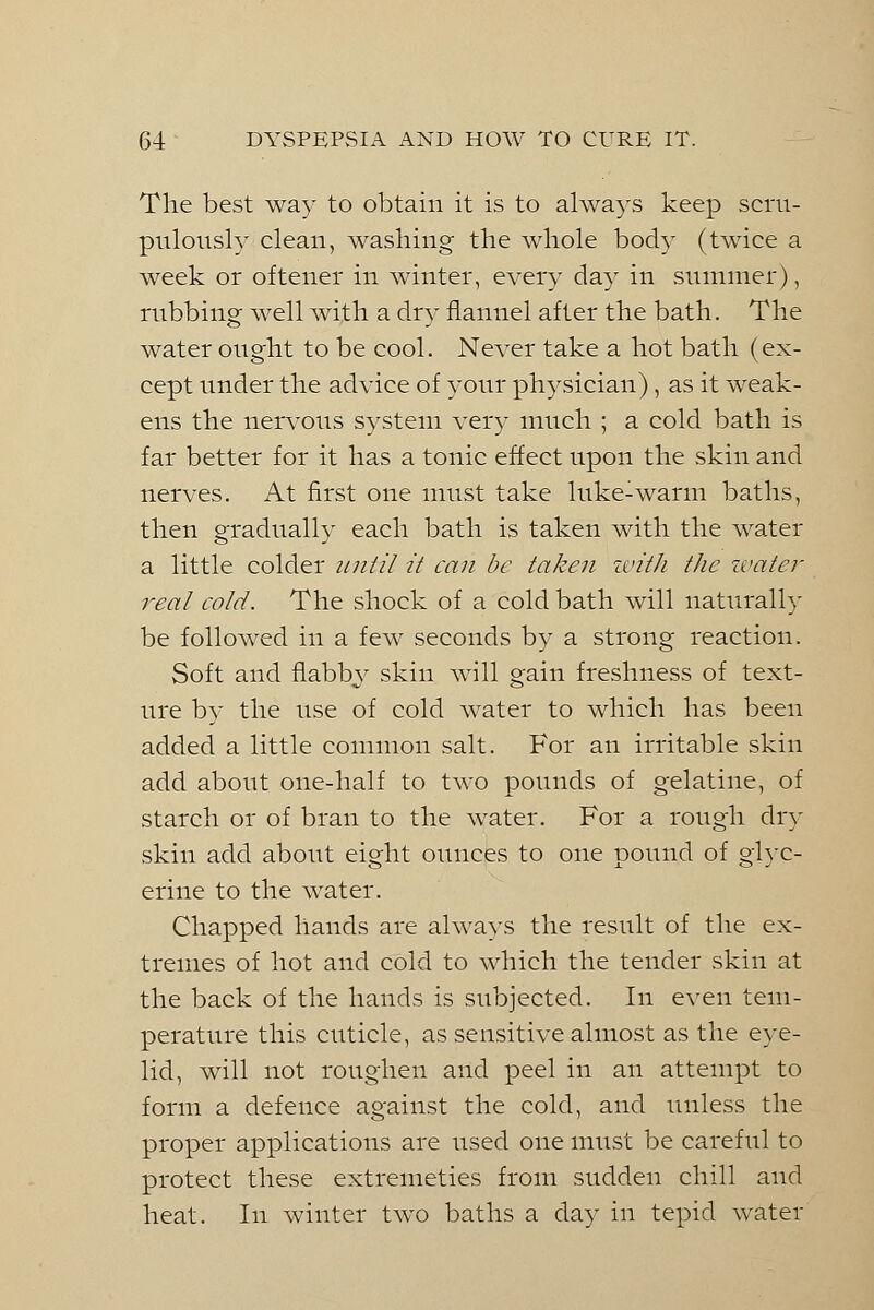 The best way to obtain it is to always keep scru- pulously clean, washing the whole body (twice a week or oftener in winter, every day in summer), rubbing well with a dry flannel after the bath. The water ought to be cool. Never take a hot bath (ex- cept under the advice of your physician), as it weak- ens the nervous system very much ; a cold bath is far better for it has a tonic effect upon the skin and nerves. At first one must take luke-warm baths, then gradually each bath is taken with the water a little colder until it can be taken until the water real cold. The shock of a cold bath will naturally be followed in a few seconds by a strong reaction. Soft and flabby skin will gain freshness of text- ure by the use of cold water to which has been added a little common salt. For an irritable skin add about one-half to two pounds of gelatine, of starch or of bran to the water. For a rough dry skin add about eight ounces to one pound of glyc- erine to the water. Chapped hands are always the result of the ex- tremes of hot and cold to which the tender skin at the back of the hands is subjected. In even tem- perature this cuticle, as sensitive almost as the eye- lid, will not roughen and peel in an attempt to form a defence against the cold, and unless the proper applications are used one must be careful to protect these extremeties from sudden chill and heat. In winter two baths a day in tepid water