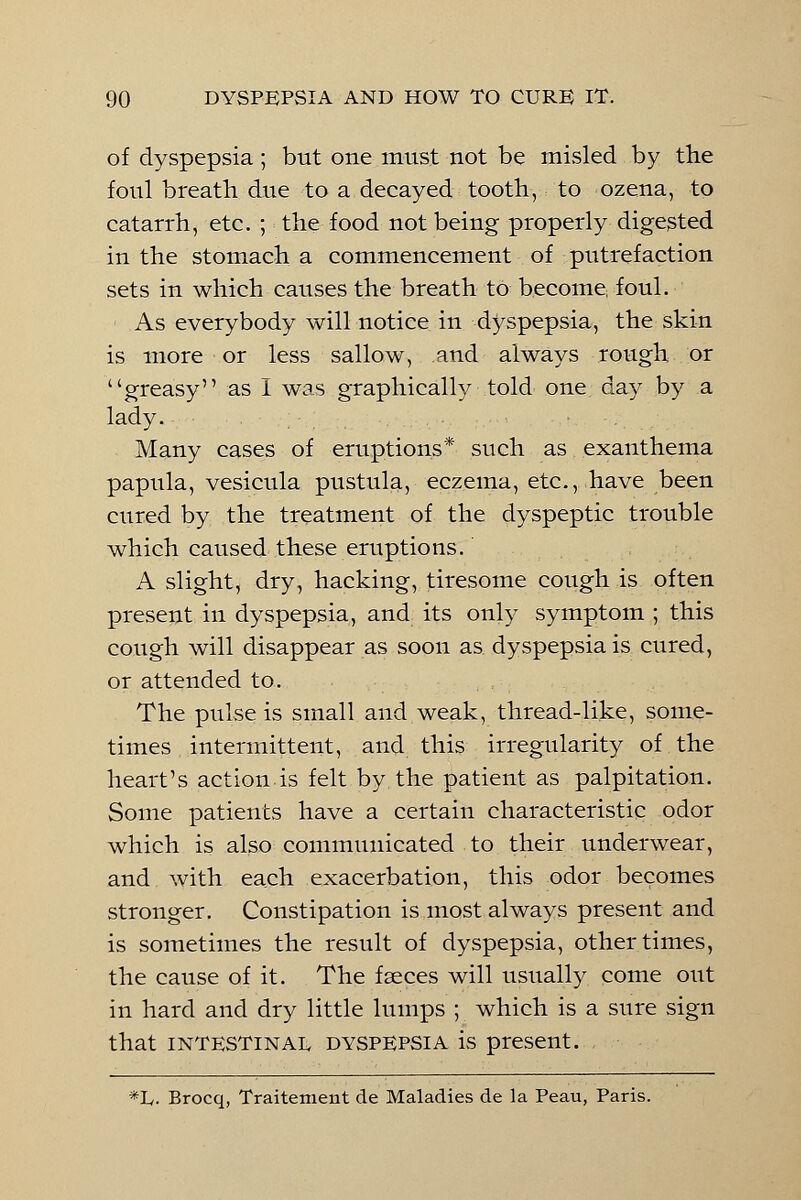 of dyspepsia ; but one must not be misled by the foul breath due to a decayed tooth, to ozena, to catarrh, etc. ; the food not being properly digested in the stomach a commencement of putrefaction sets in which causes the breath to become, foul. As everybody will notice in dyspepsia, the skin is more or less sallow, and always rough or greasy as I was graphically told one day by a lady. Many cases of eruptions* such as exanthema papula, vesicula pustula, eczema, etc., have been cured by the treatment of the dyspeptic trouble which caused these eruptions. A slight, dry, hacking, tiresome cough is often present in dyspepsia, and its only symptom ; this cough will disappear as soon as. dyspepsia is cured, or attended to. The pulse is small and weak, thread-like, some- times intermittent, and this irregularity of the heart's action is felt by the patient as palpitation. Some patients have a certain characteristic odor which is also communicated to their underwear, and with each exacerbation, this odor becomes stronger. Constipation is most always present and is sometimes the result of dyspepsia, other times, the cause of it. The faeces will usually come out in hard and dry little lumps ; which is a sure sign that intestinal dyspepsia is present. *L. Brocq, Traitement de Maladies de la Peau, Paris.