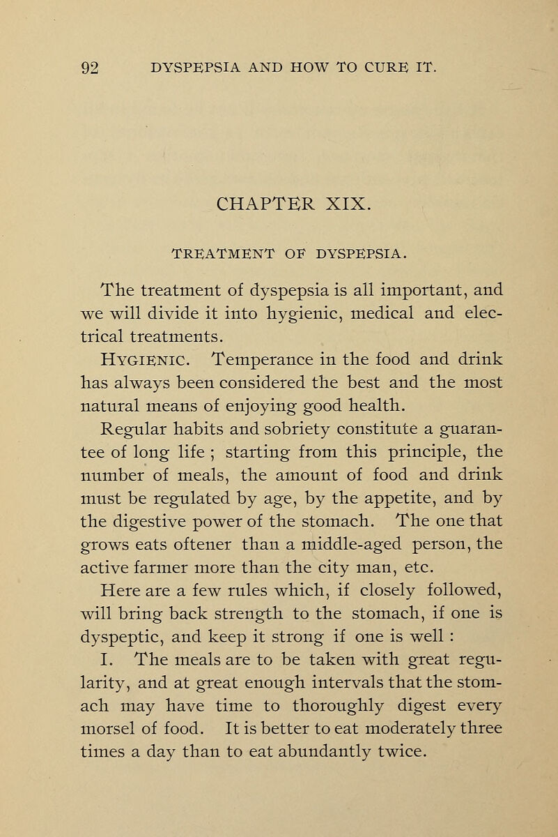 CHAPTER XIX. TREATMENT OF DYSPEPSIA. The treatment of dyspepsia is all important, and we will divide it into hygienic, medical and elec- trical treatments. Hygienic. Temperance in the food and drink has always been considered the best and the most natural means of enjoying good health. Regular habits and sobriety constitute a guaran- tee of long life ; starting from this principle, the number of meals, the amount of food and drink must be regulated by age, by the appetite, and by the digestive power of the stomach. The one that grows eats oftener than a middle-aged person, the active farmer more than the city man, etc. Here are a few rules which, if closely followed, will bring back strength to the stomach, if one is dyspeptic, and keep it strong if one is well : I. The meals are to be taken with great regu- larity, and at great enough intervals that the stom- ach may have time to thoroughly digest every morsel of food. It is better to eat moderately three times a day than to eat abundantly twice.