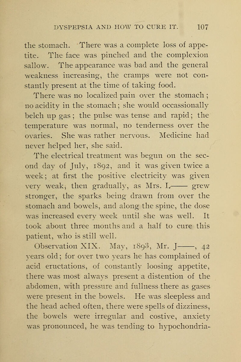 the stomach. There was a complete loss of appe- tite. The face was pinched and the complexion sallow. The appearance was bad and the general weakness increasing, the cramps were not con- stantly present at the time of taking food. There was no localized pain over the stomach ; no acidity in the stomach; she would occassionally belch up gas ; the pulse was tense and rapid; the temperature was normal, no tenderness over the ovaries. She was rather nervous. Medicine had never helped her, she said. The electrical treatment was begun on the sec- ond day of July, 1892, and it was given twice a week; at first the positive electricity was given very weak, then gradually, as Mrs. I, grew stronger, the sparks being drawn from over the stomach and bowels, and along the spine, the dose was increased every week until she was well. It took about three months and a half to cure this patient, who is still well. Observation XIX. May, 1898, Mr. J , 42 years old; for over two years he has complained of acid eructations, of constantly loosing appetite, there was most always present a distention of the abdomen, with pressure and fullness there as gases were present in the bowels. He was sleepless and the head ached often, there were spells of dizziness, the bowels were irregular and costive, anxiety was pronounced, he was tending to hypochondria-