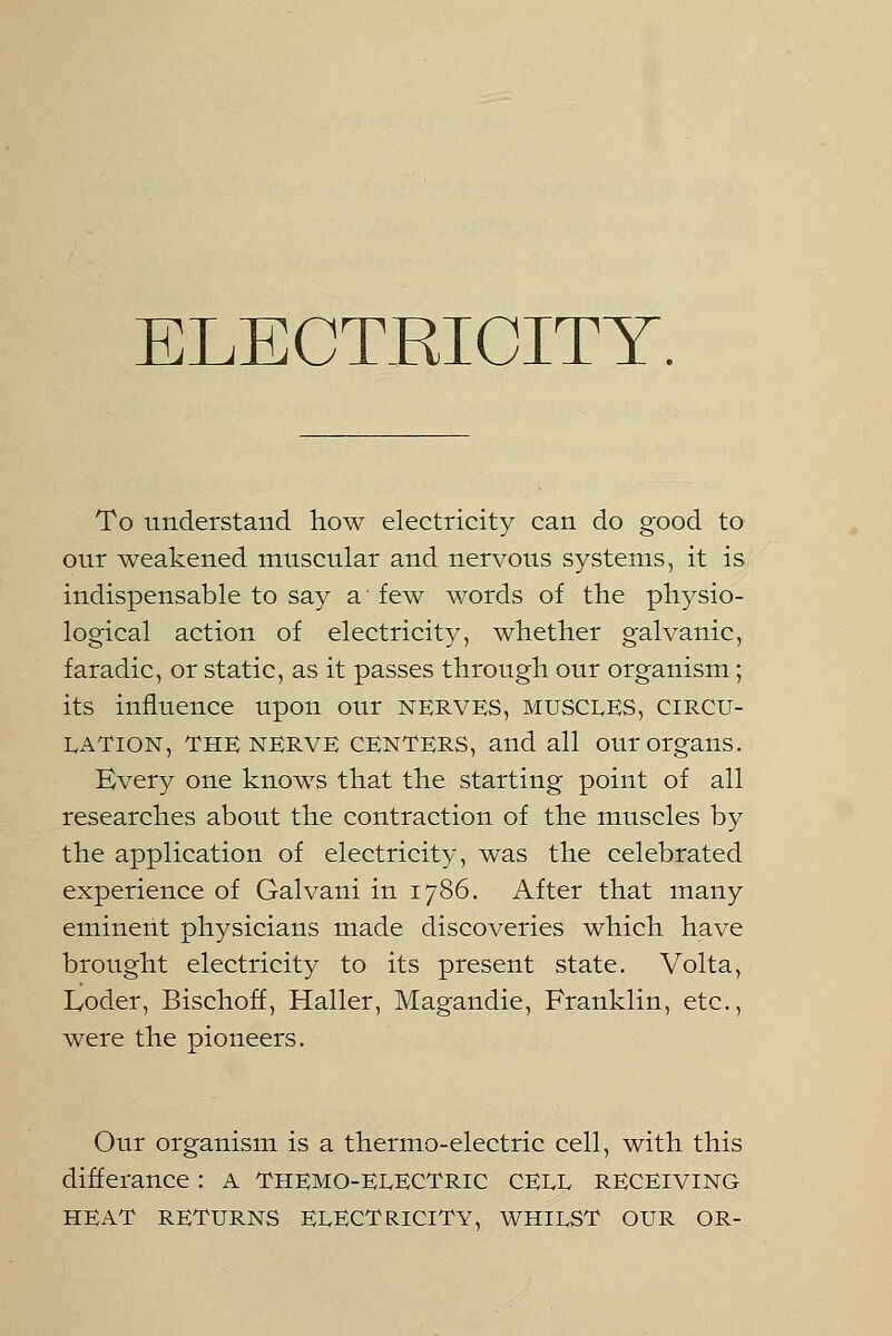 To understand how electricity can do good to our weakened muscular and nervous systems, it is indispensable to say a' few words of the physio- logical action of electricity, whether galvanic,, faradic, or static, as it passes through our organism; its influence upon our nerves, muscles, circu- lation, THE NERVE CENTERS, and all our organs. Every one knows that the starting point of all researches about the contraction of the muscles by the application of electricity, was the celebrated experience of Galvani in 1786. After that many eminent physicians made discoveries which have brought electricity to its present state. Volta, Loder, Bischoff, Haller, Magandie, Franklin, etc., were the pioneers. Our organism is a thermo-electric cell, with this differance: A Tiiemo-ELECTric CELL RECEIVING HEAT RETURNS ELECTRICITY, WHILST OUR OR-