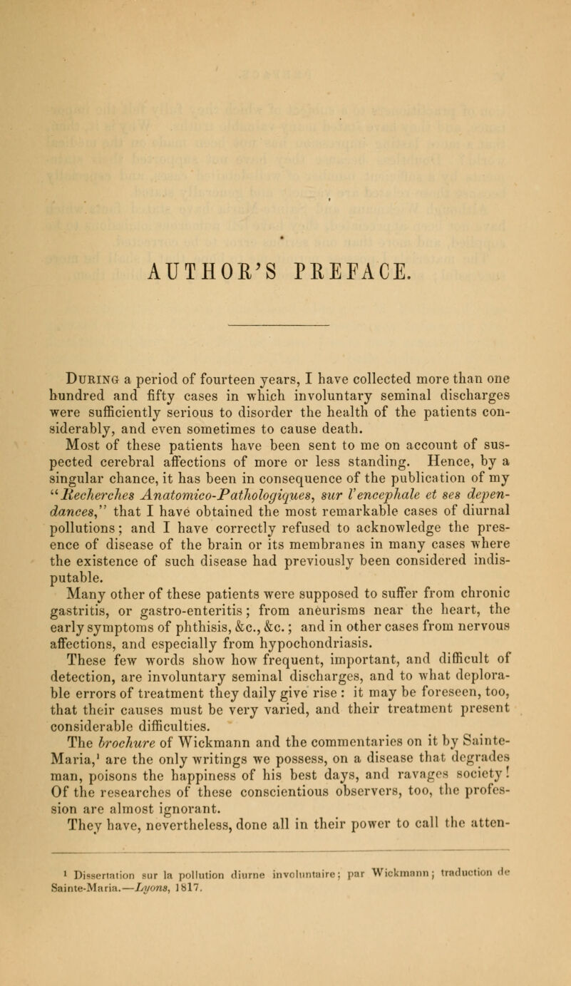 During a period of fourteen years, I have collected more than one hundred and fifty cases in which involuntary seminal discharges were sufficiently serious to disorder the health of the patients con- siderably, and even sometimes to cause death. Most of these patients have been sent to me on account of sus- pected cerebral affections of more or less standing. Hence, by a singular chance, it has been in consequence of the publication of my Recherches Anatomico-Pathologiques, sur Vencéphale et ses dépen- dances, that I have obtained the most remarkable cases of diurnal pollutions ; and I have correctly refused to acknowledge the pres- ence of disease of the brain or its membranes in many cases where the existence of such disease had previously been considered indis- putable. Many other of these patients were supposed to suffer from chronic gastritis, or gastro-enteritis ; from aneurisms near the heart, the early symptoms of phthisis, &c, &c. ; and in other cases from nervous affections, and especially from hypochondriasis. These few words show how frequent, important, and difficult of detection, are involuntary seminal discharges, and to what deplora- ble errors of treatment they daily give rise : it may be foreseen, too, that their causes must be very varied, and their treatment present considerable difficulties. The brochure of Wickmann and the commentaries on it by Sainte- Maria,1 are the only writings we possess, on a disease that degrades man, poisons the happiness of his best days, and ravages society! Of the researches of these conscientious observers, too, the profes- sion are almost ignorant. They have, nevertheless, done all in their power to call the atten- 1 Dissertation sur la pollution diurne involuntaire: par Wickmann; traduction de Sainte-Maria.—lyyons, lbl7.