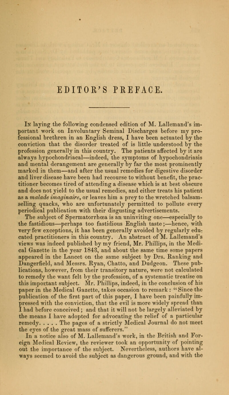In laying the following condensed edition of M. Lallemand's im- portant work on Involuntary Seminal Discharges before my pro- fessional brethren in an English dress, I have been actuated by the conviction that the disorder treated of is little understood by the profession generally in this country. The patients affected by it are always hypochondriacal—indeed, the symptoms of hypochondriasis and mental derangement are generally by far the most prominently marked in them—and after the usual remedies for digestive disorder and liver disease have been had recourse to without benefit, the prac- titioner becomes tired of attending a disease which is at best obscure and does not yield to the usual remedies, and either treats his patient as a malade imaginaire, or leaves him a prey to the wretched balsam- selling quacks, who are unfortunately permitted to pollute every periodical publication with their disgusting advertisements. The subject of Spermatorrhoea is an uninviting one—especially to the fastidious—perhaps too fastidious English taste ;—hence, with very few exceptions, it has been generally avoided by regularly edu- cated practitioners in this country. An abstract of M. Lallemand's views was indeed published by my friend, Mr. Phillips, in the Medi- cal Gazette in the year 1843, and about the same time some papers appeared in the Lancet on the same subject by Drs. Ranking and Dangerfield, and Messrs. Ryan, Chatto, and Dudgeon. These pub- lications, however, from their transitory nature, were not calculated to remedy the want felt by the profession, of a systematic treatise on this important subject. Mr. Phillips, indeed, in the conclusion of his paper in the Medical Gazette, takes occasion to remark :  Since the publication of the first part of this paper, I have been painfully im- pressed with the conviction, that the evil is more widely spread than I had before conceived ; and that it will not be largely alleviated by the means I have adopted for advocating the relief of a particular remedy The pages of a strictly Medical Journal do not meet the eyes of the great mass of sufferers. In a notice also of M. Lallemand's work, in the British and For- eign Medical Review, the reviewer took an opportunity of pointing out the importance of the subject. Nevertheless, authors have al- ways seemed to avoid the subject as dangerous ground, and with the