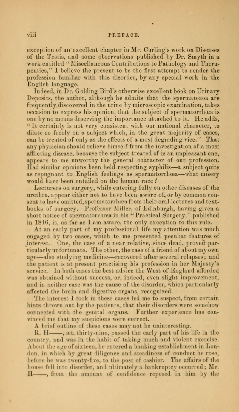 exception of an excellent chapter in Mr. Curling's work on Diseases of the Testis, and some observations published by Dr. Smyth in a work entitled  Miscellaneous Contributions to Pathology and Thera- peutics, 1 believe the present to be the first attempt to render the profession familiar with this disorder, by any special work in the English language. Indeed, in Dr. Golding Bird's otherwise excellent book on Urinary Deposits, the author, although he admits that the spermatozoa are frequently discovered in the urine by microscopic examination, takes ion to express his opinion, that the subject of spermatorrhoea is one by no means deserving the importance attached to it. He adds, 4kIt certainly is not very consistent with our national character, to dilate so freely on a subject which, in the great majority of cases, can he treated of only as the effects of a most degrading vice. That any physician should relieve himself from the investigation of a most afflicting disease, because the subject treated of is an unpleasant one, appears to me unworthy the general character of our profession. Bad Bimilar opinions been held respecting syphilis—a subject quite as repugnant to English feelings as spermatorrhoea—-what misery would have been entailed on the human race ? Lecturers on surgery, while entering fully on other diseases of the urethra, appear either not t<> have been aware of, or by common con- sent to have omitted, spermatorrhoea from their oral lectures and text- books of Burgery. Professor Miller, of Edinburgh, having given a short notice of Bpermatorrhœa in his ''Practical Surgery, published in 184b\ i-. as far as I am aware, the only exception to this rule. At an early part of my professional life my attention was much engaged by two cases, which to me presented peculiar features of interest. One, the case of a near relative, since dead, proved par- ticularly unfortunate. The other, the case of a friend of about my own up—also studying medicine—recovered after several relapses; and the patienl is at present practising his profession in her Majesty's service. In both cases the besl advice the West of England afforded was obtained without success, or, indeed, even slight improvement, and in neither Case Was the pause of the disorder, which particularly affected the brain ami digestive organs, recognized. The interest I took in these cases led me to Buspect, from certain hint- thrown out by the patient-, that their disorders Were somehow connected witb the genital organs. Further experience has con- vinced me thai my suspicions were correct. A brief outline of the-.- cases may not he uninteresting. I!. 11 , est. thirty-nine, passed the early part of his life in the country, and was in the hal.it of taking much ami violent exercise. A h<. m the age of sixteen, he entered s banking establishment in Lon- don, m frhico by great diligence and steadiness of oonduct be twenty-five, to 'le' posl of en-hier. The affairs of the • fell into disorder, ami ultimately a bankruptcy occurred ; Mr. II , from th.- amount of confidence reposed in him by the