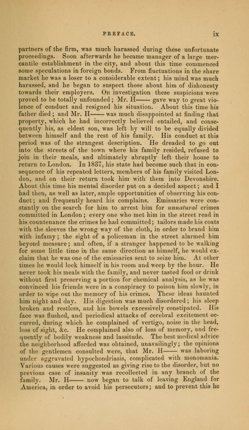 partners of the firm, was much harassed during these unfortunate proceedings. Soon afterwards he became manager of a large mer- cantile establishment in the city, and about this time commenced some speculations in foreign bonds. From fluctuations in the share market he was a loser to a considerable extent ; his mind was much harassed, and he began to suspect those about him of dishonesty towards their employers. On investigation these suspicions were proved to be totally unfounded ; Mr. H gave way to great vio- lence of conduct and resigned his situation. About this time his father died ; and Mr. H was much disappointed at finding that property, which he had incorrectly believed entailed, and conse- quently his, as eldest son, was left by will to be equally divided between himself and the rest of his family. His conduct at this period was of the strangest description. He dreaded to go out into the streets of the town where his family resided, refused to join in their meals, and ultimately abruptly left their house to return to London. In 1837, his state had become such that in con- sequence of his repeated letters, members of his family visited Lon- don, and on their return took him with them into Devonshire. About this time his mental disorder put on a decided aspect; and I had then, as well as later, ample opportunities of observing his con- duct ; and frequently heard his complains. Emissaries were con- stantly on the search for him to arrest him for unnatural crimes committed in London ; every one who met him in the street read in his countenance the crimes he had committed ; tailors made his coats with the sleeves the wrong way of the cloth, in order to brand him with infamy ; the sight of a policeman in the street alarmed him beyond measure ; and often, if a stranger happened to be walking for some little time in the same direction as himself, he would ex- claim that he was one of the emissaries sent to seize him. At other times he would lock himself in his room and weep by the hour. He never took his meals with the family, and never tasted food or drink without first preserving a portion for chemical analysis, as he was convinced his friends were in a conspiracy to poison him slowly, in order to wipe out the memory of his crimes. These ideas haunted him night and day. His digestion was much disordered ; his sleep broken and restless, and his bowels excessively constipated. His face was flushed, and periodical attacks of cerebral excitement oc- curred, during which he complained of vertigo, noise in the head, loss of sight, &c. He complained also of loss of memory, and fre- quently of bodily weakness and lassitude. The best medical advice the neighborhood afforded was obtained, unavailingly; the opinions of the gentlemen consulted were, that Mr. H was laboring under aggravated hypochondriasis, complicated with monomania. Various causes were suggested as giving rise to the disorder, but no previous case of insanity was recollected in any branch of the family. Mr. H now began to talk of leaving England for America, in order to avoid his persecutors; and to prevent this he