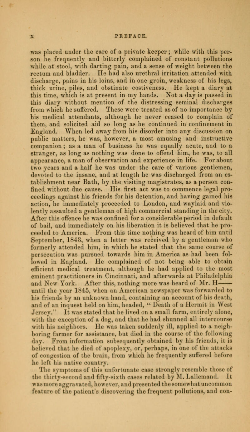 was placed under the care of a private keeper ; while with this per- son he frequently and bitterly complained of constant pollutions while at stool, with darting pain, and a sense of weight between the rectum and bladder. He had also urethral irritation attended with discharge, pains in his loins, and in one groin, weakness of his legs, thick urine, piles, and obstinate costiveness. He kept a diary at this time, which is at present in my hands. Not a day is passed in this diary without mention of the distressing seminal discharges from which he suffered. These were treated as of no importance by his medical attendants, although he never ceased to complain of them, and solicited aid so long as he continued in confinement in England. When led away from his disorder into any discussion on public matters, he was, however, a most amusing and instructive companion ; as a man of business he was equally acute, and to a stranger, as long as nothing was done to offend him, he was, to all appearance, a man of observation and experience in life. For about two years and a half he was under the care of various gentlemen, devoted to the insane, and at length he was discharged from an es- tablishment near Bath, by the visiting magistrates, as a person con- fined without due cause. His first act was to commence legal pro- ceedings against his friends for his detention, and having gained his action, he immediately proceeded to London, and waylaid and vio- lently assaulted a gentleman of high commercial standing in the city. After this offence he was confined for a considerable period in default of bail, and immediately on his liberation it is believed that he pro- ceeded to America. From this time nothing was heard of him until September, 1843, when a letter was received by a gentleman who formerly attended him, in which he stated that the same course of persecution was pursued towards him in America as had been fol- lowed in England. He complained of not being able to obtain efficient medical treatment, although he had applied to the most eminent practitioners in Cincinnati, and afterwards at Philadelphia and New York. After this, nothing more was heard of Mr. II until the year 1845, when an American newspaper was forwarded to his friends by an unknown hand, containing an account of his death, and of an inquest held on him, headed, kk Death of a Hermit in West [t was stated that he lived on a small farm, entirely alone, with the exception of a dog, and that he had shunned all intercourse with his neighbors. He was taken suddenly ill, applied to a neigh- boring farmer for assistance, hut died in the course <>f the following day. From information subsequently obtained by his friends, it is believed that he died of apoplexy, or, perhaps, in one of the attacks of congestion of the brain, from which he frequently suffered before lie left his native country. The symptoms of this unfortunate cum' strongly resemble those of the thirty-second and fifty-sixth lated by M. Lallemand. It ore aggravated, however, and presented the somewhat unoommon feature of the patient 'fl discovering the frcjuent pollutions, and con-
