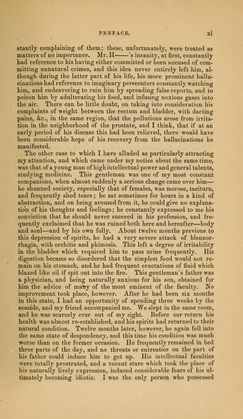 stantly complaining of them ; these, unfortunately, were treated as matters of no importance. Mr. H 's insanity, at first, constantly had reference to his having either committed or been accused of com- mitting unnatural crimes, and this idea never entirely left him, al- though during the latter part of his life, his more prominent hallu- cinations had reference to imaginary persecutors constantly watching him, and endeavoring to ruin him by spreading false reports, and to poison him by adulterating his food, and infusing noxious gases into the air. There can be little doubt, on taking into consideration his complaints of weight between the rectum and bladder, with darting pains, &c, in the same region, that the pollutions arose from irrita- tion in the neighborhood of the prostate, and I think, that if at an early period of his disease this had been relieved, there would have been considerable hope of his recovery from the hallucinations he manifested. The other case to which I have alluded as particularly attracting my attention, and which came under my notice about the same time, was that of a young man of high intellectual power and general talents, studying medicine. This gentleman was one of my most constant companions, when almost suddenly a serious change came over him— he shunned society, especially that of females, was morose, taciturn, and frequently shed tears ; he sat sometimes for hours in a kind of abstraction, and on being aroused from it, he could give no explana- tion of his thoughts and feelings ; he constantly expressed to me his conviction that he should never succeed in his profession, and fre- quently exclaimed that he was ruined both here and hereafter—body and soul—and by his own folly. About twelve months previous to this depression of spirits, he had a very severe attack of blennor- rhagia, with orchitis and phimosis. This left a degree of irritability in the bladder which required him to pass urine frequently. His digestion became so disordered that the simplest food would not re- main on his stomach, and he had frequent eructations of fluid which blazed like oil if spit out into the fire. This gentleman's father was a physician, and being naturally anxious for his son, obtained for him the advice of malty of the most eminent of the faculty. No improvement took place, however. After he had been six months in this state, I had an opportunity of spending three weeks by the seaside, and my friend accompanied me. We slept in the same room, and he was scarcely ever out of my sight. Before our return his health was almost re-established, and his spirits had returned to their natural condition. Twelve months later, however, he again fell into the same state of despondency, and this time his condition was much worse than on the former occasion. He frequently remained in bed three parts of the day, and no threats or entreaties on the part of his father could induce him to get up. His intellectual faculties were totally prostrated, and a vacant stare which took the place of his naturally lively expression, induced considerable fears of his ul- timately becoming idiotic. I was the only person who possessed
