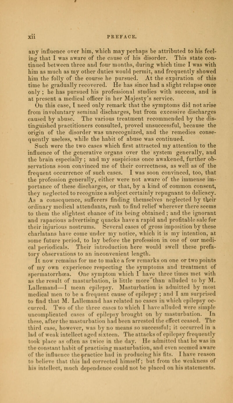 anv influence over him, which may perhaps be attributed to his feel- ing that I was aware of the cause of his disorder. This state con- tinued between three and four months, during which time I was with him as much as my other duties would permit, and frequently showed him the folly of the course he pursued. At the expiration of this time he gradually recovered. He has since had a slight relapse once only ; he has pursued his professional studies with success, and is at present a medical officer in her Majesty's service. On this case, I need only remark that the symptoms did notarise from involuntary seminal discharges, but from excessive discharges caused by abuse. The various treatment recommended by the dis- tinguished practitioners consulted, proved unsuccessful, because the origin of the disorder was unrecognized, and the remedies conse- quently useless, while the habit of abuse was continued. Such were the two cases which first attracted my attention to the influence of the generative organs over the system generally, and the brain especially; and my suspicions once awakened, further ob- servations soon convinced me of their correctness, as well as of the frequent occurrence of such cases. I was soon convinced, too, that the profession generally, either were not aware of the immense im- portance of these discharges, or that, by a kind of common consent, they neglected to recognize a subject certainly repugnant to delicacy. As a conséquence, sufferers finding themselves neglected by their ordinary medical attendants, rush to find relief wherever there seems to them the slightest chance of its being obtained; and the ignorant and rapacious advertising quacks have a rapid and profitable sale for their injurious nostrums. Several cases of grOSS imposition by these charlatans have come under my notice, which it is my intention, at Borne future period, to lay before the profession in one of our medi- cal periodicals. Their introduction here would swell these prefa- tory observations to an inconvenient length. 11 now remains for me to make a lew remarks on one or two points of my own experience respecting the Bymptoms and treatment of Bpermatorrhœa. One symptom which 1 have three times met with M the result of masturbation, is little more than alluded to by M. Lallemand—1 menu epilepsy. Masturbation is admitted by most medical men to be a frequent cause of epilepsy : and 1 am surprised to find thai M. Lallemand has related no cases in which epilepsy oc- curred. Two of the three cases to which 1 have alluded were simple uncomplicated cases of epilepsy brought on by masturbation. In . after the masturbation had been arrested the effect ceased. The third case, bowever, was by no mean- bo successful; it occurred In a lad I weak intellect aged sixteen. The attacks of epilepsy frequently tooi i often as twice in the day. lie admitted that he was in inl habit of practising masturbation, and even seemed aware of the influence the practice had in producing his lit-. I have reason to believe that this lad corrected himself; but from the weakness of Qtellect, much dependence could not be placed on his statements.