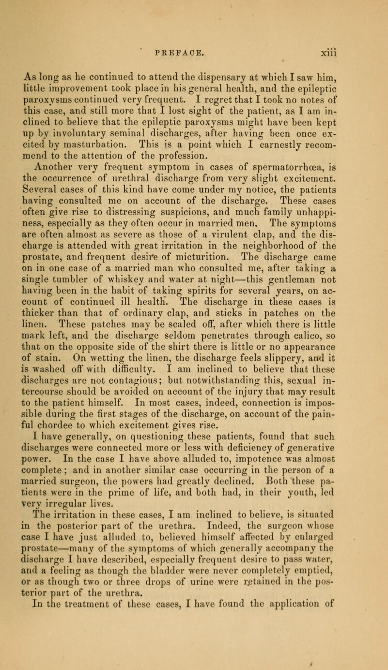 As long as he continued to attend the dispensary at which I saw him, little improvement took place in his general health, and the epileptic paroxysms continued very frequent. I regret that I took no notes of this case, and still more that I lost sight of the patient, as I am in- clined to believe that the epileptic paroxysms might have been kept up by involuntary seminal discharges, after having been once ex- cited by masturbation. This is a point which I earnestly recom- mend to the attention of the profession. Another very frequent symptom in cases of spermatorrhoea, is the occurrence of urethral discharge from very slight excitement. Several cases of this kind have come under my notice, the patients having consulted me on account of the discharge. These cases often give rise to distressing suspicions, and much family unhappi- ness, especially as they often occur in married men. The symptoms are often almost as severe as those of a virulent clap, and the dis- charge is attended with great irritation in the neighborhood of the prostate, and frequent desire of micturition. The discharge came on in one case of a married man who consulted me, after taking a single tumbler of whiskey and water at night—this gentleman not having been in the habit of taking spirits for several years, on ac- count of continued ill health. The discharge in these cases is thicker than that of ordinary clap, and sticks in patches on the linen. These patches may be scaled off, after which there is little mark left, and the discharge seldom penetrates through calico, so that on the opposite side of the shirt there is little or no appearance of stain. On wetting the linen, the discharge feels slippery, and it is washed off with difficulty. I am inclined to believe that these discharges are not contagious; but notwithstanding this, sexual in- tercourse should be avoided on account of the injury that may result to the patient himself. In most cases, indeed, connection is impos- sible during the first stages of the discharge, on account of the pain- ful chordee to which excitement gives rise. I have generally, on questioning these patients, found that such discharges were connected more or less with deficiency of generative power. In the case I have above alluded to, impotence was almost complete; and in another similar case occurring in the person of a married surgeon, the powers had greatly declined. Both these pa- tients were in the prime of life, and both had, in their youth, led very irregular lives. The irritation in these cases, I am inclined to believe, is situated in the posterior part of the urethra. Indeed, the surgeon whose case I have just alluded to, believed himself affected by enlarged prostate—many of the symptoms of which generally accompany the discharge I have described, especially frequent desire to pass water, and a feeling as though the bladder were never completely emptied, or as though two or three drops of urine were retained in the pos- terior part of the urethra. In the treatment of these cases, I have found the application of