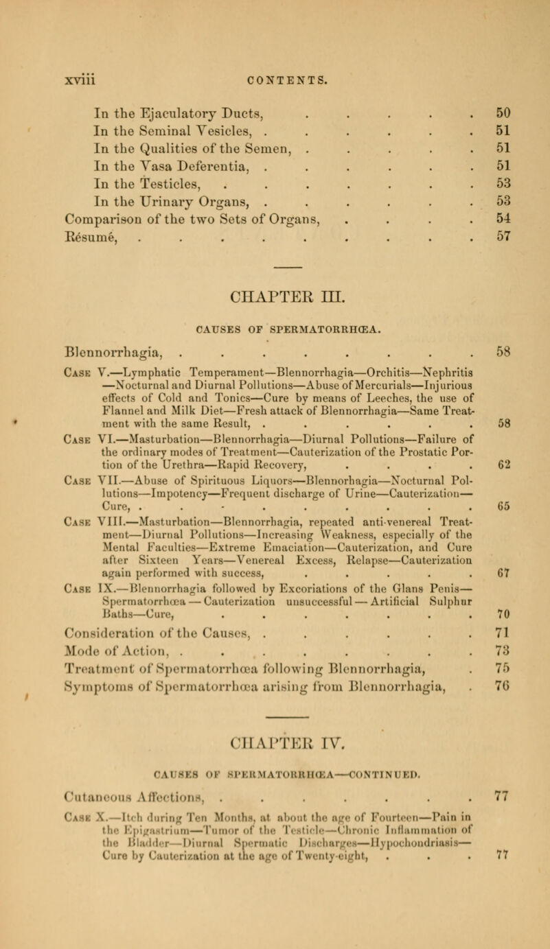 In the Ejacnlatory Ducts, In the Seminal Vesicles, . In the Qualities of the Semen, . In the Yasa Deferentia, . In the Testicles, In the Urinary Organs, . Comparison of the two Sets of Organs, Eésumé, ..... 50 51 51 51 53 53 54 57 CHAPTER in. CAUSES OF SPERMATORRHŒA. Blennorrhagia, ........ 58 Case V.—Lymphatic Temperament—Blennorrhagia—Orchitis—Nephritis —Nocturnal and Diurnal Pollutions—Abuse of Mercurials—Injurious effects of Cold and Tonics—Cure by means of Leeches, the use of Flannel and Milk Diet—Fresh attack of Blennorrhagia—Same Treat- ment with the same Result, ...... 58 Case VI.—Masturbation—Blennorrhagia—Diurnal Pollutions—Failure of the ordinary modes of Treatment—Cauterization of the Prostatic Por- tion of the Urethra—Rapid Recovery, . . . .62 Case VII.—Abuse of Spirituous Liquors—Blennorhagia—Nocturnal Pol- lutions—Impotency—Frequent discharge of Urine—Cauterization— Cure, ......... 65 \ III.—Masturbation—Blennorrhagia, repeated anti-venereal Treat- ment— Diurnal Pollutions—Increasing Weakness, especially of the Mental Faculties—Extreme Emaciation—Cauterization, and Cure after Sixteen fears—Venereal Excess, Relapse—Cauterization again performed with success, . . . . .67 Case IX.— Blennorrhagia followed l>y Excoriations of the (Hans Penis— Spermatorrhœa — Cauterization unsuccessful — Artificial Sulphur Baths—Core, ....... 70 ( 'onsideral ion of t bo ( 'anses, ...... 71 ICode of A<-tiM. ........ 73 Treatment of Spermatorrhœa following Blennorrhagia, . 7-r> Symptoms of Spermatorrhœa arising from Blennorrhagia, 7(> CHAPTEB IV. 0A1 IIS i 3PKRMATOBBHŒ \ - I ONTIM I ED ( tataneous directions, ....... 77 i■• h daring Ten Months. s4 nhoul the age of Fourteen—Pain in the! m—Tumor of the Testicle—Chronic Inflammation of the Bladder 'Diurnal Spermatic Discharges—Hypochondriasis— of Tw ni_\ eight, . . .77