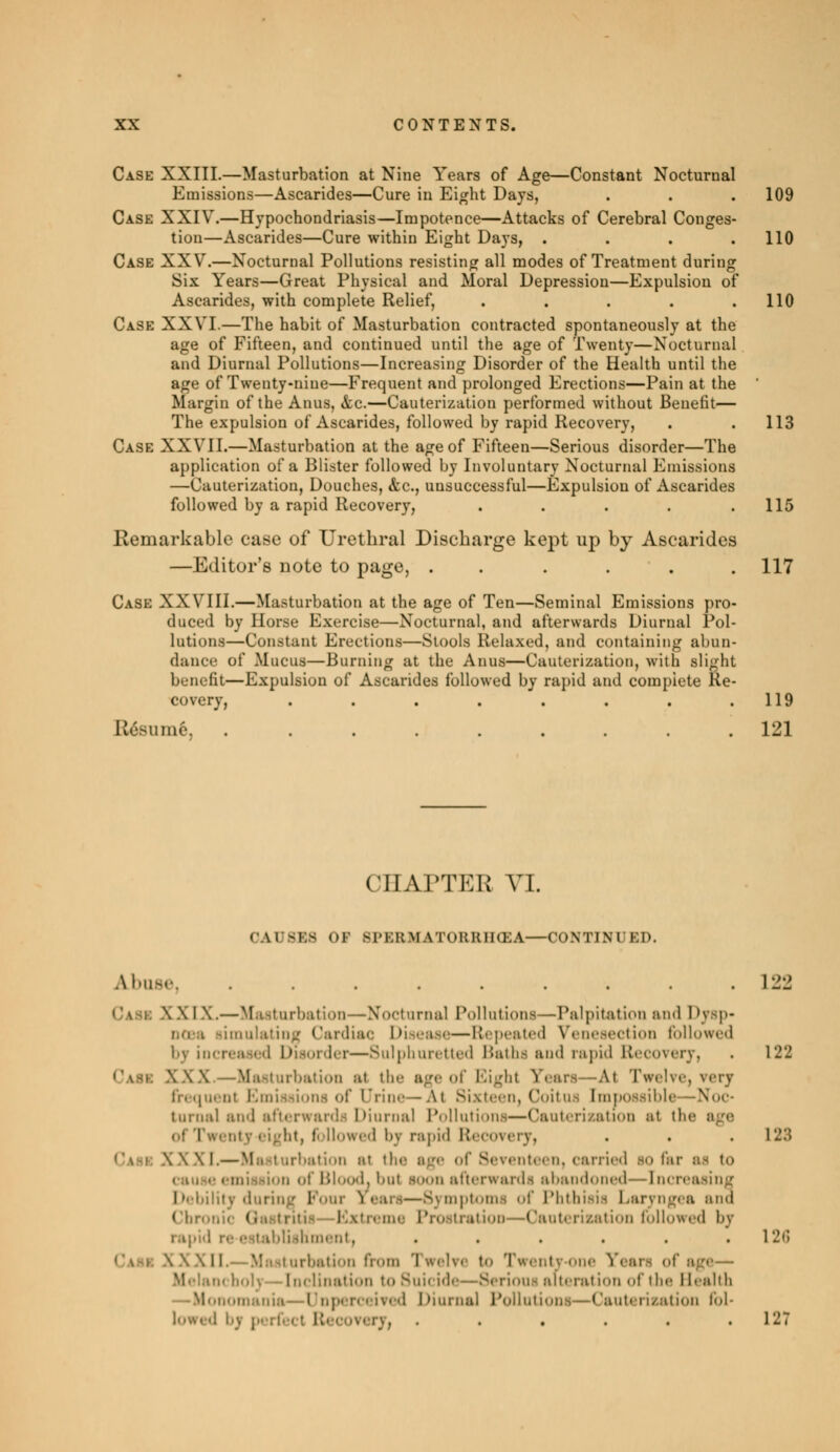 Case XXIII.—Masturbation at Nine Years of Age—Constant Nocturnal Emissions—Ascarides—Cure in Eight Days, . . .109 Case XXIV.—Hypochondriasis—Impotence—Attacks of Cerebral Conges- tion—Ascarides—Cure within Eight Days, . . . .110 Case XXV.—Nocturnal Pollutions resisting all modes of Treatment during Six Years—Great Physical and Moral Depression—Expulsion of Ascarides, with complete Relief, . . . . .110 Case XXVI.—The habit of Masturbation contracted spontaneously at the age of Fifteen, and continued until the age of Twenty—Nocturnal and Diurnal Pollutions—Increasing Disorder of the Health until the age of Twenty-nine—Frequent and prolonged Erections—Pain at the Margin of the Anus, «fcc.—Cauterization performed without Benefit— The expulsion of Ascarides, followed by rapid Recovery, . . 113 Cask XXVII.—Masturbation at the age of Fifteen—Serious disorder—The application of a Blister followed by Involuntary Nocturnal Emissions —Cauterization, Douches, &c, unsuccessful—Expulsion of Ascarides followed by a rapid Recovery, . . . . .115 Remarkable ease of Urethral Discbarge kept up by Ascarides —Editor's note to page, . . . . 117 Case XXVIII.—Masturbation at the age of Ten—Seminal Emissions pro- duce! by Horse Exercise—Nocturnal, and afterwards Diurnal Pol- lutions—Constant Erections—Stools Relaxed, and containing abun- dance of Mucus—Burning at the Anus—Cauterization, with slight benefit—Expulsion of Ascarides followed by rapid and complete Re- covery, . . . . . . . .119 Résumé, ......... 121 ci I AFTER VI. (WISES or Sl'KKMAToKKIIŒA CONTINUED. Abuse, ......... 122 8 X I X.—Masturbation—Nocturnal Pollutions—Palpitât ion ami 1 >ysp- limulating Cardiac Diseasi— Repeated Venesection followed by increased Disorder—Sulphuretted Baths ami rapid Recovery, . 122 \ \ X —Masturbation at the ageof Eight rears—Al Twelve, very frequent Emissions of Urine—At Sixteen) Coitus [mpossibls turnal and afterwards Diurnal Pollutions—Cauterization at the Ol I ■■■ ■ Dl I ht, followed l'v rapid \l> coi ... 128 . \xi.— Masturbation at the age of Seventeen, carried so far of Blood, but soon afterwards abandoned—Increasing Debility during Foui Years—Symptoms of Phthisis Laryngea and ('In-. Qastritis— • riaation followed by ishment, . . . . . » 126 .M M turbation from Twel?< to Twenty-one Yean of age— . I ination to Suicide—Serioui alt. ration of the Health Domania—UnperceiTed Diurnal Pollutions—Cauterization fol- t Recovery, , . . . . .127