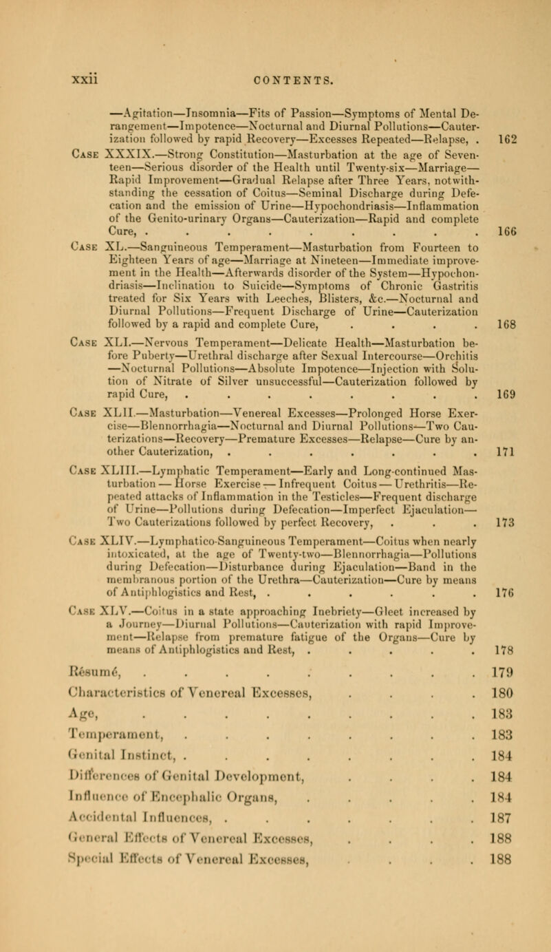 —Agitation—Insomnia—Fits of Passion—Symptoms of Mental De- rangement—Impotence—Nocturnal and Diurnal Pollutions—Cauter- ization followed by rapid Recovery—Excesses Repeated—Relapse, . 162 Case XXXIX.—Strong Constitution—Masturbation at tbe age of Seven- teen—Serious disorder of the Health until Twenty-six—Marriage— Rapid Improvement—Gradual Relapse after Three Years, notwith- standing the cessation of Coitus—Seminal Discharge during Defe- cation and the emission of Urine—Hypochondriasis—Inflammation of the Genito-urinary Organs—Cauterization—Rapid and complete Cure, ......... 166 Case XL.—Sanguineous Temperament—Masturbation from Fourteen to Eighteen Years of age—Marriage at Nineteen—Immediate improve- ment in the Health—Afterwards disorder of the System—Hypochon- driasis—Inclination to Suicide—Symptoms of Chronic Gastritis treated for Six Years with Leeches, Blisters, &c.—Nocturnal and Diurnal Pollutions—Frequent Discharge of Urine—Cauterization followed by a rapid and complete Cure, . . . .168 Case XLI.—Nervous Temperament—Delicate Health—Masturbation be- fore Puberty—Urethral discharge after Sexual Intercourse—Orchitis —Nocturnal Pollutions—Absolute Impotence—Injection with Solu- tion of Nitrate of Silver unsuccessful—Cauterization followed by rapid Cure, ........ 169 Case XLII.—Masturbation—Venereal Excesses—Prolonged Horse Exer- cise—Blennorrhagia—Nocturnal and Diurnal Pollutions—Two Cau- terizations—Recovery—Premature Excesses—Relapse—Cure by an- other Cauterization, . . . . . . .171 Casi XLIII.—Lymphatic Temperament—Early and Long-continued Mas- turbation — Horse Exercise — Infrequent Coitus — Urethritis—Re- peated attacks of Inflammation in the Testicles—Frequent discharge of Qrine—Pollutions during Defecation—Imperfect Ejaculation— Two Cauterizations followed by perfect Recovery, . . . 173 a-i. XLIY. — Lymphatico Sanguineous Temperament—Coitus when nearly intoxicated, at the age of Twenty-two—Blennorrhagia—Pollutions during Defecation—Disturbance during Ejaculation—Hand in the membranous portion of the Urethra—Cauterization—Cure by means of Antiphlogistic» and Rest, ...... 176 Ca8I XLV.—Coitus in a state approaching Inebriety—Gleet increased by a Journej—Diurnal Pollutions—Cauterization with rapid Improve- menl—Relapse from premature fatigue of the Organs—Cure bj mean* of Antiphlogistica and Rest, ..... 178 Résumé, ......... 179 Characteristics of Venerea] Excesses, .... 180 age, 183 Temperament, ........ 183 Genital [nstinct, . . . . . .184 Differences of Genital Development, .... 184 [nfluence of Encephalic ( organs, . . . . . Is i dental [nflnences, ....... 1st i ral Effect! of Venereal Excesses, .... 188 ! of Venereal Bxoei . .188