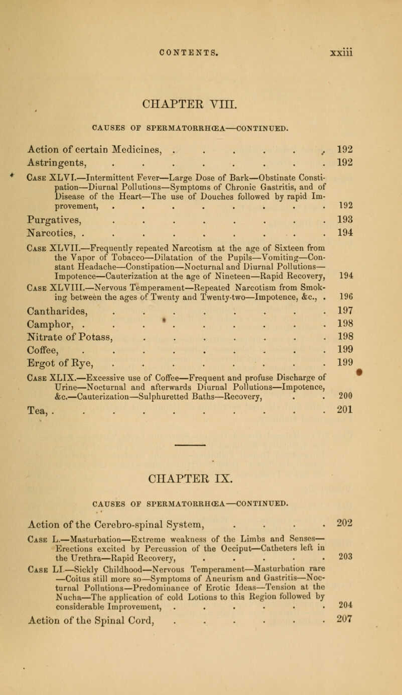 CHAPTER Vin. CAUSES OF SPERMATORRHŒA CONTINUED. Action of certain Medicines, ....... 192 Astringents, ........ 192 Case XLVI.—Intermittent Fever—Large Dose of Bark—Obstinate Consti- pation—Diurnal Pollutions—Symptoms of Chronic Gastritis, and of Disease of the Heart—The use of Douches followed by rapid Im- provement, . . . . . . . .192 Purgatives, ........ 193 Narcotics, . . . . . . . . . 194 Case XLVII.—Frequently repeated Narcotism at the age of Sixteen from the Vapor of Tobacco—Dilatation of the Pupils—Vomiting—Con- stant Headache—Constipation—Nocturnal and Diurnal Pollutions— Impotence—Cauterization at the age of Nineteen—Rapid Recovery, 194 Case XLVIII.—Nervous Temperament—Repeated Narcotism from Smok- ing between the ages of Twenty and Twenty-two—Impotence, &c, . 196 Cantharides, ........ 197 Camphor, . . . * 198 Nitrate of Potass, ....... 198 Coffee, 199 Ergot of Eye, . .199 Case XLIX.—Excessive use of Coffee—Frequent and profuse Discharge of Urine—Nocturnal and afterwards Diurnal Pollutions—Impotence, &c.—Cauterization—Sulphuretted Baths—Recovery, . . 200 Tea, 201 CHAPTER IX. CAUSES OF SPERMATORRHŒA—CONTINUED. Action of the Cerebrospinal System, . Case L.—Masturbation—Extreme weakness of the Limbs and Senses- Erections excited by Percussion of the Occiput—Catheters left in the Urethra—Rapid Recovery, ..... Case LI.—Sickly Childhood—Nervous Temperament—Masturbation rare —Coitus still more so—Symptoms of Aneurism and Gastritis—Noc- turnal Pollutions—Predominance of Erotic Ideas—Tension at the Nucha—The application of cold Lotions to this Region followed by considerable Improvement, ...... Action of the Spinal Cord, ...... 202 203 204 207