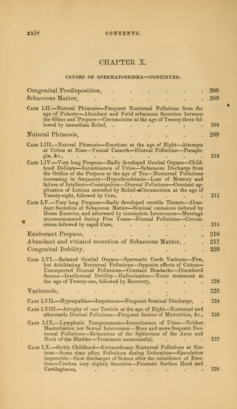 CHAPTER X. CAUSES OF SPERMATORRHEA CONTINUED. Congenital Predisposition, ...... 208 Sebaceous Matter, ....... 209 Case LII.—Natural Phimosis—Frequent Nocturnal Pollutions from the age of Puberty—Abundant and Fetid sebaceous Secretion between the Glaus and Prepuce—Circumcision at the age of Twenty-three fol- lowed by immediate Relief, ...... 209 Natural Phimosis, . . . . . . .209 Case LIII.—Natural Phimosis—Erections at the age of Eight—Attempts at Coitus at Nine—Vesical Catarrh—Diurnal Pollutions—Paraple- gia, &c, ........ 210 Case LIV.—Very long Prepuce—Badly developed Genital Organs—Child- hood Delicate—Incontinence of Urine—Sebaceous Discharge from the Orifice of the Prepuce at the age of Ten—Nocturnal Pollutions increasing in frequency—Hypochondriasis—Loss of Memory and failure of Intellect—Constipation—Diurnal Pollutions—Constant ap- plication of Lotions attended by Relief—«Circumcision at the age of Twenty-eight, followed by Cure, ..... 213 Case LV.—Very long Prepuce—Badly developed erectile Tissues—Abun- dant Secretion of Sebaceous Matter—Seminal emissions induced by Horse Exercise, and afterward by incomplete Intercourse—Marriage ^ unconsummated during Five Years—Diurnal Pollutions—Circum- cision followed by rapid Cure, . . . . .215 Exuberant Prepuce, ....... 216 A trandanl and vitiated secretion of Sebaceous Matter, . . 217 Congenital Debility, 220 Case LVI.—Relaxed Genital Organs—Spermatic Cords Varicose—Few, but debilitating Nocturnal Pollutions—Opposite effects of Coitus— Unsuspected Diurnal Pollutions—Constant Headache—Disordered Bl—Intellectual Debility—Hallucination—Tonic treatment at the age of Twenty-one, loi lowed by Recovery, . . . 220 Varicocele, 228 Cask LYII.—Hypospadia!—Impotence—Frequent Seminal Discharge, . 224 Cask I.YIII.—Atrophj of one Testicle si the sge of Bight—Nocturnal snd sfterwtrdi Diurnal Pollution!—Frequent desires of Micturition, Ac, 226 Cask LIX.— Lymphatic Temperamenl—Incontinence of Urine—Neither irbation nor Sexual Intercourse—More snd more frequent Noc- turnal Pollutions—Relaxation of the Sphincten of the Anna and of the Bladder—Treatment uniucccsiful, . . . 227 Can IA —Sickly Childhood—Bstrsordinan Noctures! Pollutions si Sis* >■ time sfter, Pollutions during Defecation—Ejaculation imp- >w dischargei ol 8< men sfter the ■nbsidence of Ereo* i—Urethra btlj Sensiti?c -Prostatic Surface Hani and 22s