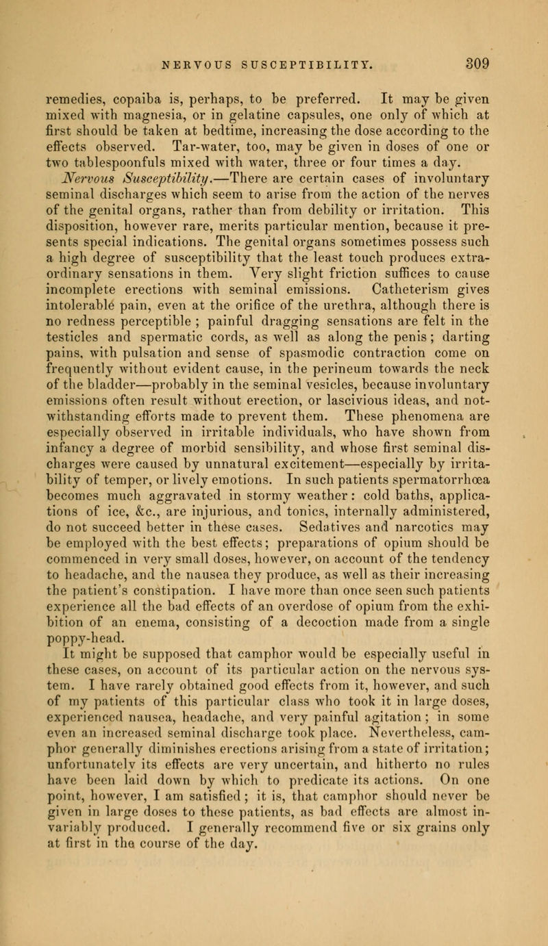 remedies, copaiba is, perhaps, to be preferred. It may be given mixed with magnesia, or in gelatine capsules, one only of which at first should be taken at bedtime, increasing the dose according to the effects observed. Tar-water, too, may be given in doses of one or two tablespoonfuls mixed with water, three or four times a day. Nervous Susceptibility.—There are certain cases of involuntary seminal discharges which seem to arise from the action of the nerves of the genital organs, rather than from debility or irritation. This disposition, however rare, merits particular mention, because it pre- sents special indications. The genital organs sometimes possess such a high degree of susceptibility that the least touch produces extra- ordinary sensations in them. Very slight friction suffices to cause incomplete erections with seminal emissions. Catheterism gives intolerable pain, even at the orifice of the urethra, although there is no redness perceptible ; painful dragging sensations are felt in the testicles and spermatic cords, as well as along the penis ; darting pains, with pulsation and sense of spasmodic contraction come on frequently without evident cause, in the perineum towards the neck of the bladder—probably in the seminal vesicles, because involuntary emissions often result without erection, or lascivious ideas, and not- withstanding efforts made to prevent them. These phenomena are especially observed in irritable individuals, who have shown from infancy a degree of morbid sensibility, and whose first seminal dis- charges were caused by unnatural excitement—especially by irrita- bility of temper, or lively emotions. In such patients spermatorrhoea becomes much aggravated in stormy weather : cold baths, applica- tions of ice, &c, are injurious, and tonics, internally administered, do not succeed better in these cases. Sedatives and narcotics may be employed with the best effects; preparations of opium should be commenced in very small doses, however, on account of the tendency to headache, and the nausea they produce, as well as their increasing the patient's constipation. I have more than once seen such patients experience all the bad effects of an overdose of opium from the exhi- bition of an enema, consisting of a decoction made from a single poppy-head. It might be supposed that camphor would be especially useful in these cases, on account of its particular action on the nervous sys- tem. I have rarely obtained good effects from it, however, and such of my patients of this particular class who took it in large doses, experienced nausea, headache, and very painful agitation ; in some even an increased seminal discharge took place. Nevertheless, cam- phor generally diminishes erections arising from a state of irritation; unfortunately its effects are very uncertain, and hitherto no rules have been laid down by which to predicate its actions. On one point, however, I am satisfied ; it is, that camphor should never be given in large doses to these patients, as bad effects are almost in- variably produced. I generally recommend five or six grains only at first in tho course of the day.