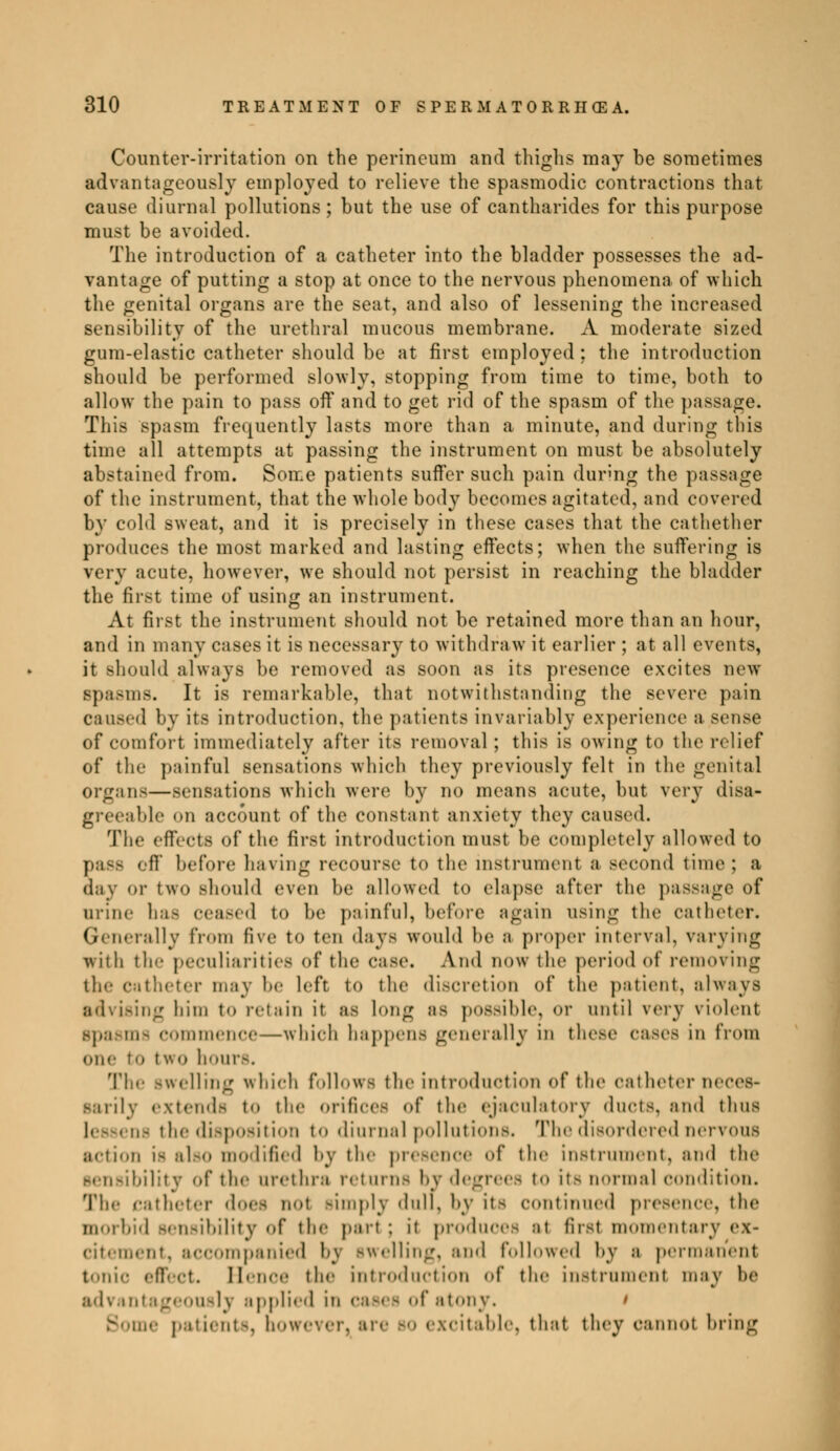 Counter-irritation on the perineum and thighs may be sometimes advantageously employed to relieve the spasmodic contractions that cause diurnal pollutions ; but the use of cantharides for this purpose must be avoided. The introduction of a catheter into the bladder possesses the ad- vantage of putting a stop at once to the nervous phenomena of which the genital organs are the seat, and also of lessening the increased sensibility of the urethral mucous membrane. A moderate sized gum-elastic catheter should be at first employed ; the introduction should be performed slowly, stopping from time to time, both to allow the pain to pass off and to get rid of the spasm of the passage. This spasm frequently lasts more than a minute, and during this time all attempts at passing the instrument on must be absolutely abstained from. Some patients suifer such pain during the passage of the instrument, that the whole body becomes agitated, and covered by cold sweat, and it is precisely in these cases that the cathether produces the most marked and lasting effects; when the suffering is very acute, however, we should not persist in reaching the bladder the first time of using an instrument. At first the instrument should not be retained more than an hour, and in many cases it is necessary to withdraw it earlier ; at all events, it should always be removed as soon as its presence excites new Bpasms. It is remarkable, that notwithstanding the severe pain caused by its introduction, the patients invariably experience a sense of comfort immediately after its removal ; this is owing to the relief of the painful sensations which they previously felt in the genital organs—sensations which were by no means acute, but very disa- greeable «>n account of the constant anxiety they caused. The effects of the first introduction must be completely allowed to pass off before having recourse to the instrument a second time; a day or two should even be allowed to elapse after the passage of urine has cea.-ed to be painful, before again using the catheter. Generally from five to ten days would he a proper interval, varying with tie- peculiarities of the Case. And now the period of removing the catheter may be left to the discretion of the patient, always »ng him to retain it as long as possible. Or until very violent Bpasmfl Commence—which happen.- generally in these cases in from one to tWO hour-. The swelling which follows the introduction of the catheter neces- sarily extend- to the orifices of the ej.i c u 1 :i t ory ducts, and thus - the disposition to diurnal pollutions. The disordered nervous action is also modified by tic presence of the instrument, and the sensibility of the urethra returns by degrees t<> it- normal condition. The catheter does not simply dull, by it- continued presence, the morbid sensibility of the part : it produces at fust momentary ex- citement, accompanied by swelling, ami followed by a permanent tonic effect. Hence tin- introduction of the instrument may he advantageously applied in cases of atony. t Borne patients, bowev* citable, that they cannot bring