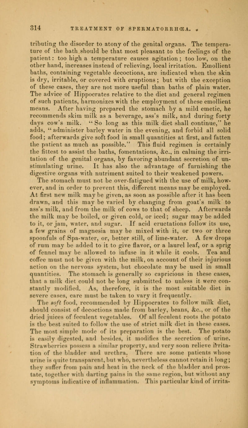 tributing tbe disorder to atony of the genital organs. The tempera- ture of the bath should be that most pleasant to the feelings of the patient : too high a temperature causes agitation ; too low, on the other hand, increases instead of relieving, local irritation. Emollient baths, containing vegetable decoctions, are indicated when the skin is dry, irritable, or covered with eruptions; but with the exception of these cases, they are not more useful than baths of plain water. The advice of Hippocrates relative to the diet and general regimen of such patients, harmonizes with the employment of these emollient means. After having prepared the stomach by a mild emetic, he recommends skim milk as a beverage, ass's milk, and during forty days cow's milk.  So long as this milk diet shall continue, he adds, administer barley water in the evening, and forbid all solid food; afterwards give soft food in small quantities at first, and fatten the patient as much as possible. This fluid regimen is certainly the fittest to assist the baths, fomentations, &c, in calming the irri- tation of the genital organs, by favoring abundant secretion of un- stiimilating urine. It has also the advantage of furnishing the digestive organs with nutriment suited to their weakened powers. The stomach must not be over-fatigued with the use of milk, how- ever, and in order to prevent this, different means may be employed. At first new milk may be given, as soon as possible after it has been drawn, and this may be varied by changing from goat's milk to ass's milk, and from the milk of cows to that of sheep. Afterwards the milk may he boiled, or given cold, or iced; BUgar may be added to it, or jam, water, ami sugar. If acid eructations follow its use, a few grains of magnesia may be mixed with it, or two or three spoonfuls of Spa-water, or, better still, of lime-water. A few drops of rum may be added to it to give flavor, or a laurel leaf, or a sprig of fennel may he allowed to infuse in it while it cools. Tea and Coffee must not be given with the milk, on account of their injurious action nn the nervous system, hut chocolate may he used in small quantities. The stomach is generally bo capricious in these cases, that a milk diet could not he long submitted to unless it were con- stantly modified. As. therefore, it is the most suitable diet in re cases, care must he taken to vary it frequently. The $oft food, recommended by Hippocrates to follow milk diet, should COnsifll of deCOCtionfl made from barley, beans, &c, or of the dried juices of feculent vegetables. Of all feculent roots the potato i- the best Buited to follow the use of Btriot milk diet in these c The most Bimple mode of its preparation is the best. The potato is easily digested, and besides, it modifies the secretion of urine. Strawberries p similar property, and rery soon relieve irrita- tion of tin- bladder ami urethra. There are some patients whose urim- it quite transparent, hut who, nevertheless cannot retain it long; they suffer from pain ami heat in the neck of the bladder and pros* •Iht iritn darting pains in the same region, hut without any Bymptomi indicative of inflammation. This particular kind of irrita-