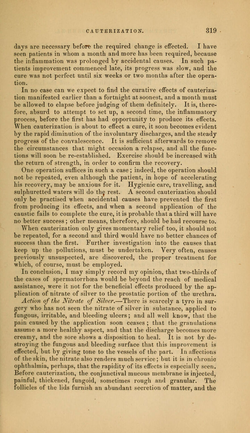 days are necessary before the required change is effected. I have seen patients in whom a month and more has been required, because the inflammation was prolonged by accidental causes. In such pa- tients improvement commenced late, its progress was slow, and the cure was not perfect until six weeks or two months after the opera- tion. In no case can we expect to find the curative effects of cauteriza- tion manifested earlier than a fortnight at soonest, and a month must be allowed to elapse before judging of them definitely. It is, there- fore, absurd to attempt to set up, a second time, the inflammatory process, before the first has had opportunity to produce its effects. When cauterization is about to effect a cure, it soon becomes evident by the rapid diminution of the involuntary discharges, and the steady progress of the convalescence. It is sufficient afterwards to remove the circumstances that might occasion a relapse, and all the func- tions will soon be re-established. Exercise should be increased with the return of strength, in order to confirm the recovery. One operation suffices in such a case ; indeed, the operation should not be repeated, even although the patient, in hope of accelerating his recovery, may be anxious for it. Hygienic care, travelling, and sulphuretted waters will do the, rest. A second cauterization should only be practised when accidental causes have prevented the first from producing its effects, and when a second application of the caustic fails to complete the cure, it is probable that a third will have no better success ; other means, therefore, should be had recourse to. When cauterization only gives momentary relief too, it should not be repeated, for a second and third would have no better chances of success than the first. Further investigation into the causes that keep up the pollutions, must be undertaken. Very often, causes previously unsuspected, are discovered, the proper treatment for which, of course, must be employed. In conclusion, I may simply record my opinion, that two-thirds of the cases of spermatorrhoea would be beyond the reach of medical assistance, were it not for the beneficial effects produced by the ap- plication of nitrate of silver to the prostatic portion of the urethra. Action of the Nitrate of Silver.—There is scarcely a tyro in sur- gery who has not seen the nitrate of silver in substance, applied to fungous, irritable, and bleeding ulcers ; and all well know, that the pain caused by the application soon ceases ; that the granulations assume a more healthy aspect, and that the discharge becomes more creamy, and the sore shows a disposition to heal. It is not by de- stroying the fungous and bleeding surface that this improvement is effected, but by giving tone to the vessels of the part. In affections of the skin, the nitrate also renders much service; but it is in chronic ophthalmia, perhaps, that the rapidity of its effects is especially seen. Before cauterization, the conjunctival mucous membrane is injected, painful, thickened, fungoid, sometimes rough and granular. The follicles of the lids furnish an abundant secretion of matter, and the
