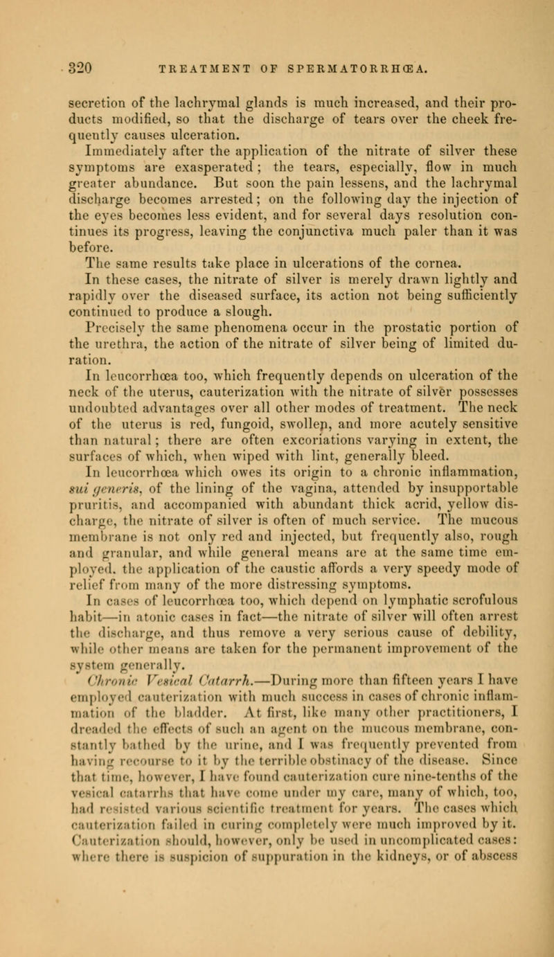 secretion of the lachrymal glands is much increased, and their pro- ducts modified, so that the discharge of tears over the cheek fre- quently causes ulceration. Immediately after the application of the nitrate of silver these symptoms are exasperated ; the tears, especially, flow in much greater abundance. But soon the pain lessens, and the lachrymal discharge becomes arrested; on the following day the injection of the eyes becomes less evident, and for several days resolution con- tinues its progress, leaving the conjunctiva much paler than it was before. The same results take place in ulcerations of the cornea. In these cases, the nitrate of silver is merely drawn lightly and rapidly over the diseased surface, its action not being sufficiently continued to produce a slough. Precisely the same phenomena occur in the prostatic portion of the urethra, the action of the nitrate of silver being of limited du- ration. In leucorrhcea too, which frequently depends on ulceration of the neck of the uterus, cauterization with the nitrate of silver possesses undoubted advantages over all other modes of treatment. The neck of the uterus is red, fungoid, swollep, and more acutely sensitive than natural ; there are often excoriations varying in extent, the surfaces of which, when wiped with lint, generally bleed. In leucorrhcea which owes its origin to a chronic inflammation, suigeneris, of the lining of the vagina, attended by insupportable pruritis, and accompanied with abundant thick acrid, yellow dis- charge, tin' nitrate of silver is often of much service. The mucous membrane is not only red and injected, but frequently also, rough and granular, and while general means are at the same time em- ployed, tin- application of the caustic affords a very speedy mode of relief from many of the more distressing symptoms. In cases of Leucorrhoea too. which depend on lymphatic scrofulous habit—in atonic cases in fact—the nitrate of silver will often arrest the discharge, and thus remove a very serious cause of debility, while Other means are taken for the permanent improvement of the system generally. Chronic Vesical Catarrh, — During more than fifteen years I have employed cauterization with much success in oases of chronic inflam- mation of the bladder. At first, like many other practitioners, 1 dreaded the effects of BUCh an agent on the mucous membrane, con- stantly bathed by the urine, and I was frequently prevented from having recourse to it by the terrible obstinacy of the disease. Since that time, howev.i\ I have found cauterization cure nine-tenths of the i] catarrhs that hare come under my oare, many of which, too, had resisted rarious scientific treatment for years. The cases which cauterisation failed in curing completely were much improved by it. Cauterisation should, however, only 1- used in uncomplicated c where there is suspicion of suppuration in the kidneys, or of ah