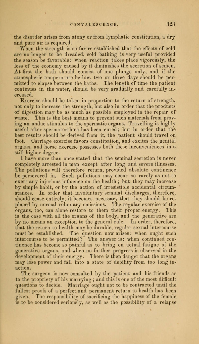 the disorder arises from atony or from lymphatic constitution, a dry and pure air is required. When the strength is so far re-established that the effects of cold are no longer to be dreaded, cold bathing is very useful provided the season be favorable: when reaction takes place vigorously, the loss of the economy caused by it diminishes the secretion of semen. At first the bath should consist of one plunge only, and if the atmospheric temperature be low, two or three days should be per- mitted to elapse between the baths. The length of time the patient continues in the water, should be very gradually and carefully in- creased. Exercise should be taken in proportion to the return of strength, not only to increase the strength, but also in order that the products of digestion may be as much as possible employed in the repair of waste. This is the best means to prevent such materials from prov- ing an undue stimulus to the spermatic organs. Travelling is highly useful after spermatorrhoea has been cured ; but in order that the best results should be derived from it, the patient should travel on foot. Carriage exercise favors constipation, and excites the genital organs, and horse exercise possesses both these inconveniences in a still higher degree. I have more than once stated that the seminal secretion is never completely arrested in man except after long and severe illnesses. The pollutions will therefore return, provided absolute continence be persevered in. Such pollutions may occur so rarely as not to exert any injurious influence on the health ; but they may increase by simple habit, or by the action of irresistible accidental circum- stances. In order that involuntary seminal discharges, therefore, should cease entirely, it becomes necessary that they should be re- placed by normal voluntary emissions. The regular exercise of the organs, too, can alone restore to them their proper energy. This is the case with all the organs of the body, and the generative are by no means an exception to the general rule. In order, therefore, that the return to health may be durable, regular sexual intercourse must be established. The question now arises : when ought such intercourse to be permitted ? The answer is: when continued con- tinence has become so painful as to bring on actual fatigue of the generative organs, and when no further progress is observed in the development of their energy. There is then danger that the organs may lose power and fall into a state of debility from too long in- action. The surgeon is now consulted by the patient and his friends as to the propriety of his marrying ; and this is one of the most difficult questions to decide. Marriage ought not to be contracted until the fullest proofs of a perfect and permanent return to health has been given. The responsibility of sacrificing the happiness of the female is to be considered seriously, as well as the possibility of a relapse