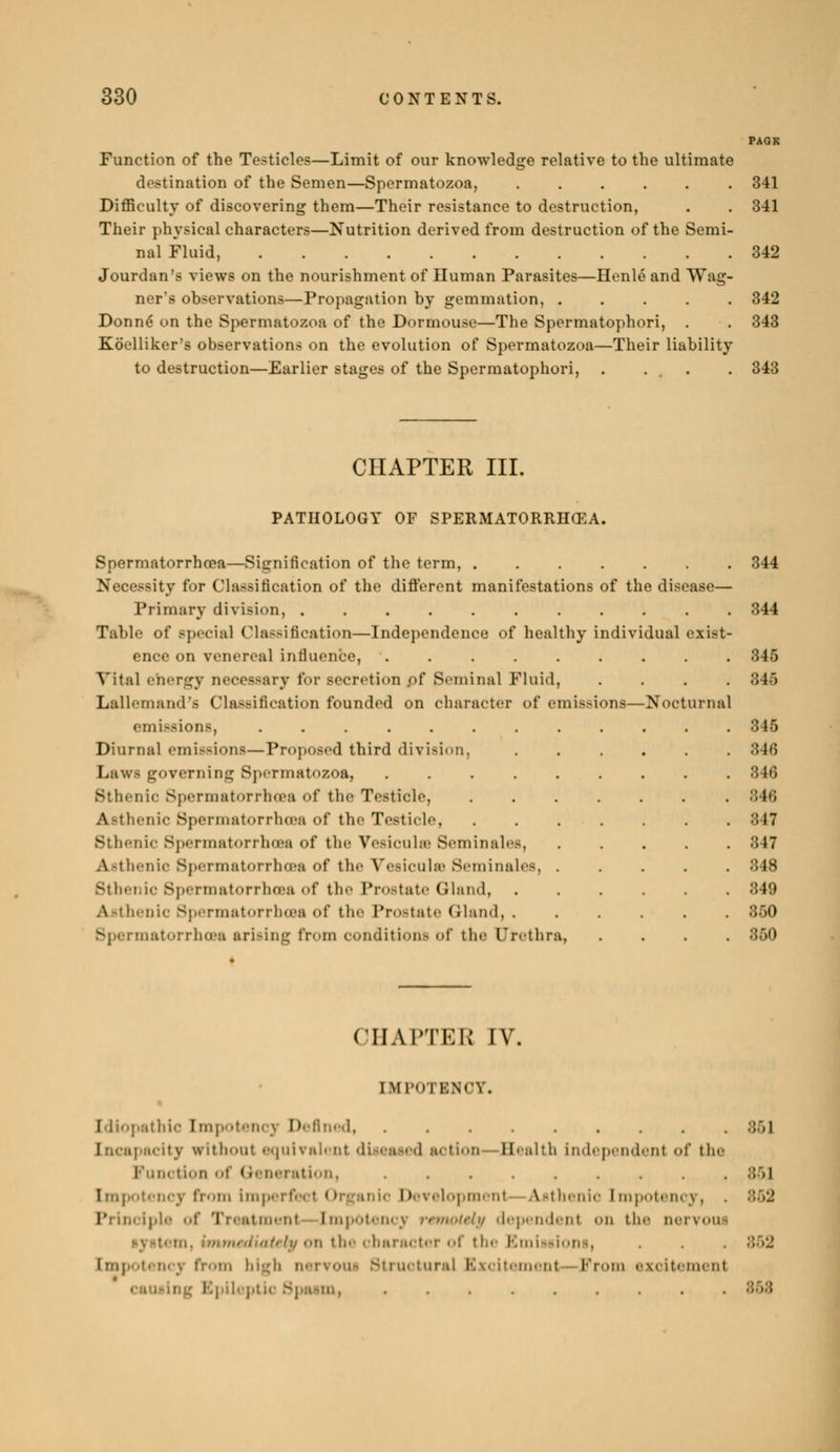 Function of the Testicles—Limit of our knowledge relative to the ultimate destination of the Semen—Spermatozoa, 341 Difficulty of discovering them—Their resistance to destruction, . . 341 Their physical characters—Nutrition derived from destruction of the Semi- nal Fluid, 342 Jourdan's views on the nourishment of Human Parasites—Henlé and Wag- ner's observations—Propagation by gemmation, 342 Donné on the Spermatozoa of the Dormouse—The Spermatophori, . . 343 Koelliker's observations on the evolution of Spermatozoa—Their liability to destruction—Earlier stages of the Spermatophori, . ... . 343 CHAPTER III. PATHOLOGY OF SPERMATORRHŒA. Spermatorrhoea—Signification of the term, Necessity for GMassification of the different manifestations of the disease— Primary division, Table of Bpecial Classification—Independence of healthy individual exist- ence on venereal influence, Vital energy necessary for secretion .of Seminal Fluid, .... Lallemand's Classification founded on character of emissions—Nocturnal emissions, Diurnal emissions—Proposed third division. Laws governing Spermatozoa, .... Sthenic Spermatorrhoea of the Testicle, Asthenic Spermatorrhcea of the Testicle, Sthenic Spermatorrhoea of the Vesiculœ Séminales, Asthenic Spermatorrhoea of the Vésicule Séminales Sthenic Spermatorrhoea of the Prostate Gland, Asthenic Spermatorrhoea of the Prostate Gland, . Spermatorrhoea arising from condition- of the Urethra 344 344 345 846 345 846 346 346 847 847 348 849 350 350 CHAPTEB IV. [MPOTENCY. Idiopathic [mpotencj Defined Incapacity vrithoul equivalent diseased action Bealth Independent of the Function of Generation, . Empotencv from [mperfecl Organic Development Asthenic [mpotency, I' [pie of Treatment [mpotencj remotely dependent <>n the oervoui i oùi}/ <'ii tl' character of the Emissi< [mpotencj from high nervoui Structural Excitement From excitement ing Epileptic Spasm,