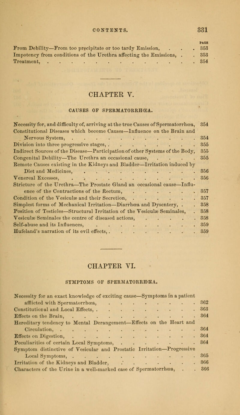 From Debility—From too precipitate or too tardy Emission, . . . 353 Impotency from conditions of the Urethra affecting the Emissions, . . 353 Treatment, 354 CHAPTER V. CAUSES OF SPERMATORRHOEA. Necessity for, and difficulty of, arriving at the true Causes of Spermatorrhoea, 354 Constitutional Diseases which become Causes—Influence on the Brain and Nervous System, 354 Division into three progressive stages, 355 Indirect Sources of the Disease—Participation of other Systems of the Body, 355 Congenital Debility—The Urethra an occasional cause, .... 355 Kemote Causes existing in the Kidneys and Bladder—Irritation induced by Diet and Medicines, 356 Venereal Excesses, 356 Stricture of the Urethra—The Prostate Gland an occasional cause—Influ- ence of the Contractions of the .Rectum, 357 Condition of the Vesiculae and their Secretion, 357 Simplest forms of Mechanical Irritation—Diarrhoea and Dysentery, . . 358 Position of Testicles—Structural Irritation of the Vesiculae Séminales, . 358 Vesiculae Séminales the centre of diseased actions, 358 Self-abuse and its Influences, 359 Hufeland's narration of its evil effects, 359 CHAPTER VI. SYMPTOMS OF SPERMATORRHOEA. Necessity for an exact knowledge of exciting cause—Symptoms in a patient afflicted with Spermatorrhoea, 362 Constitutional and Local Effects, 363 Effects on the Brain, 364 Hereditary tendency to Mental Derangement—Effects on the Heart and Circulation, 364 Effects on Digestion, 364 Peculiarities of certain Local Symptoms, 364 Symptom distinctive of Vesicular and Prostatic Irritation—Progressive Local Symptoms, .......•••. 365 Irritation of the Kidneys and Bladder, . 366 Characters of the Urine in a well-marked case of Spermatorrhoea, . . 366