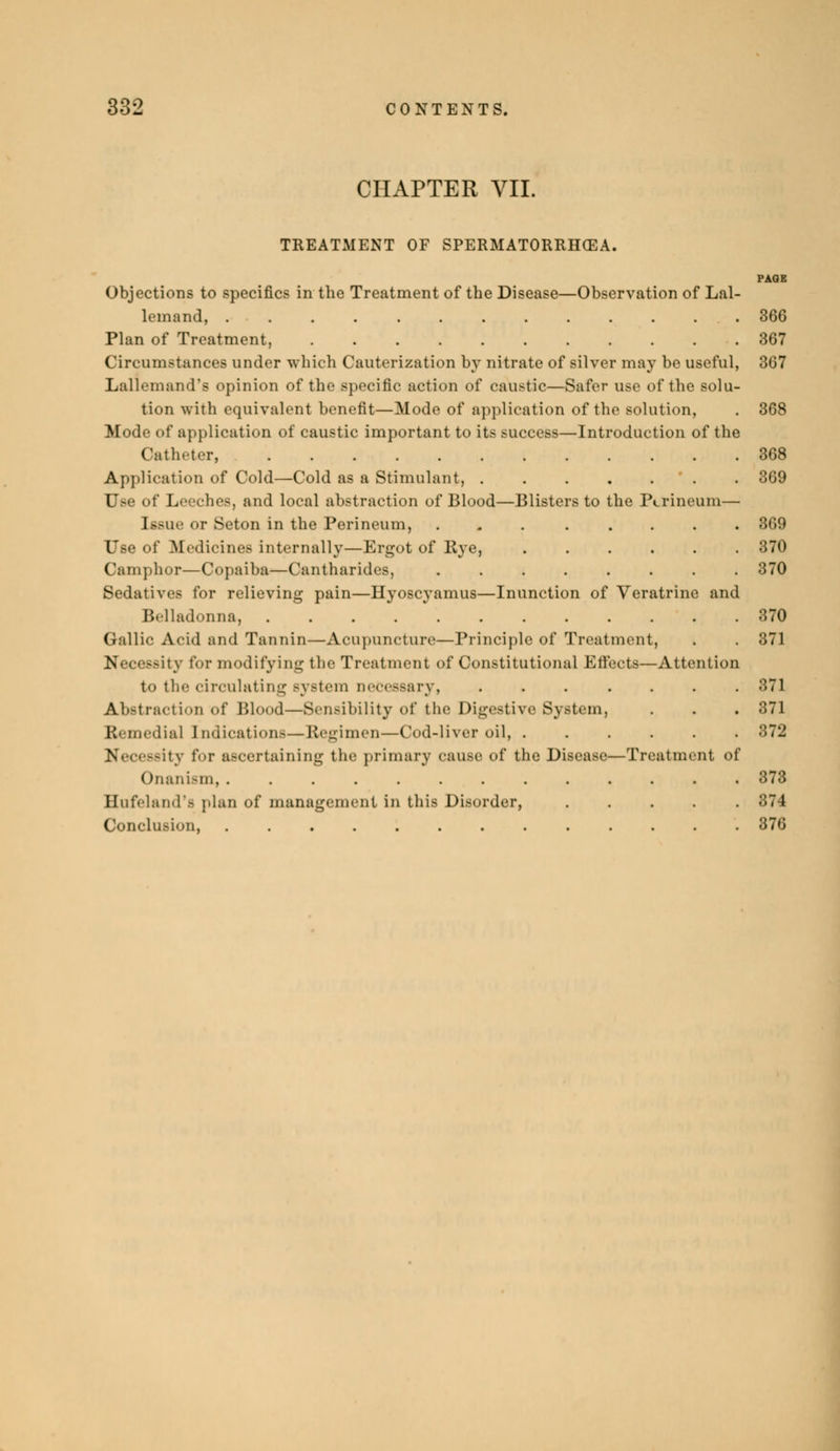 CHAPTER VII. TREATMENT OF SPERMATORRHŒA. PAGE Objections to specifics in the Treatment of the Disease—Observation of Lal- lemand, 366 Plan of Treatment, 367 Circumstances under which Cauterization by nitrate of silver may be useful, 367 Lallemand's opinion of the specific action of caustic—Safer use of the solu- tion with equivalent benefit—Mode of application of the solution, . 368 Mode of application of caustic important to its success—Introduction of the Catheter, 368 Application of Cold—Cold as a Stimulant, . 369 Use of Leeches, and local abstraction of Blood—Blisters to the Perineum— Issue or Seton in the Perineum, 369 Use of Medicines internally—Ergot of Rye, 370 Camphor—Copaiba—Cantharides, 370 Sedatives for relieving pain—Hyoscyamus—Inunction of Veratrine and Belladonna, 370 Gallic Acid and Tannin—Acupuncture—Principle of Treatment, . . 371 Necessity for modifying the Treatment of Constitutional Effects—Attention to the circulating System necessary, ....... 371 Abstraction of Blood—Sensibility of the Digestive System, . . . 371 Remedial Indication—Regimen—Cod-liver oil, 372 Necessity for ascertaining the primary cause of the Disease—Treatment of Onanism, ............. 373 Hufeland's plan of management in this Disorder, ..... 374 Conclusion, 376