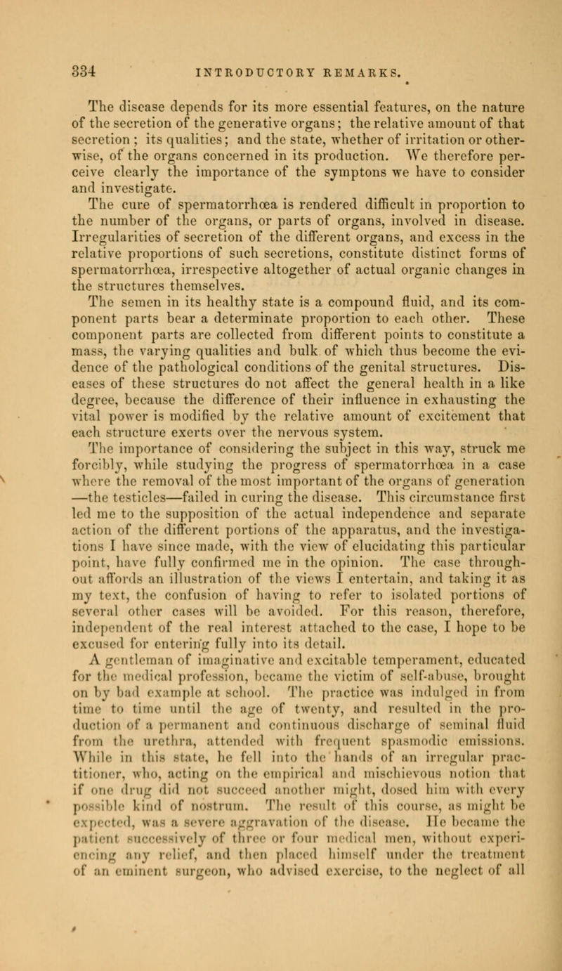 The disease depends for its more essential features, on the nature of the secretion of the generative organs ; the relative amount of that secretion ; its qualities ; and the state, whether of irritation or other- wise, of the organs concerned in its production. We therefore per- ceive clearly the importance of the syinptons we have to consider and investigate. The cure of spermatorrhoea is rendered difficult in proportion to the number of the organs, or parts of organs, involved in disease. Irregularities of secretion of the different organs, and excess in the relative proportions of such secretions, constitute distinct forms of spermatorrhoea, irrespective altogether of actual organic changes in the structures themselves. The semen in its healthy state is a compound fluid, and its com- ponent parts bear a determinate proportion to each other. These component parts are collected from different points to constitute a mass, the varying qualities and bulk of which thus become the evi- dence of the pathological conditions of the genital structures. Dis- eases of these structures do not affect the general health in a like degree, because the difference of their influence in exhausting the vital power is modified by the relative amount of excitement that each structure exerts over the nervous system. The importance of considering the subject in this way, struck me forcibly, while studying the progress of spermatorrhoea in a case where the removal of the most important of the organs of generation —the testicles—failed in curing the disease. This circumstance first led me to the supposition of the actual independence and separate action of the different portions of the apparatus, and the Investiga- tions I have since made, with the view of elucidating this particular joint, have fully confirmed me in the opinion. The case through- out affords an illustration of the views I entertain, and taking it as my text, the confusion of having to refer to isolated portions of Beveral other cases will be avoided. For this reason, therefore, independent of the real Interest attached to the case, I hope to be excused for entering fully into its detail. A gentleman of imaginative and excitable temperament, educated for the medical profession, became the victim of self-abuse, brought on l>y had example at school. The practice was indulged in from time to time until the age of twenty, and resulted in the pro- duction of a permanent and continuons discharge of seminal fluid from tie- urethra, attended with frequent Bpasmodic emissions. While in this state, he fell into the hands of an irregular prac- titioner, Ifho, Mting On the empirical and mischievous notion that if nu,- drug did doI succeed another might, dosed him with every i ble kind of nostrum. The result of this course, as might he îted, iras ;i severe aggravation of the disease, lie became the patiei rively of three or four medical men. without experi- encing any relief, ami then placed himself under the treatment of .-iii eminent surgeon, who advised exercise, to the neglect of all