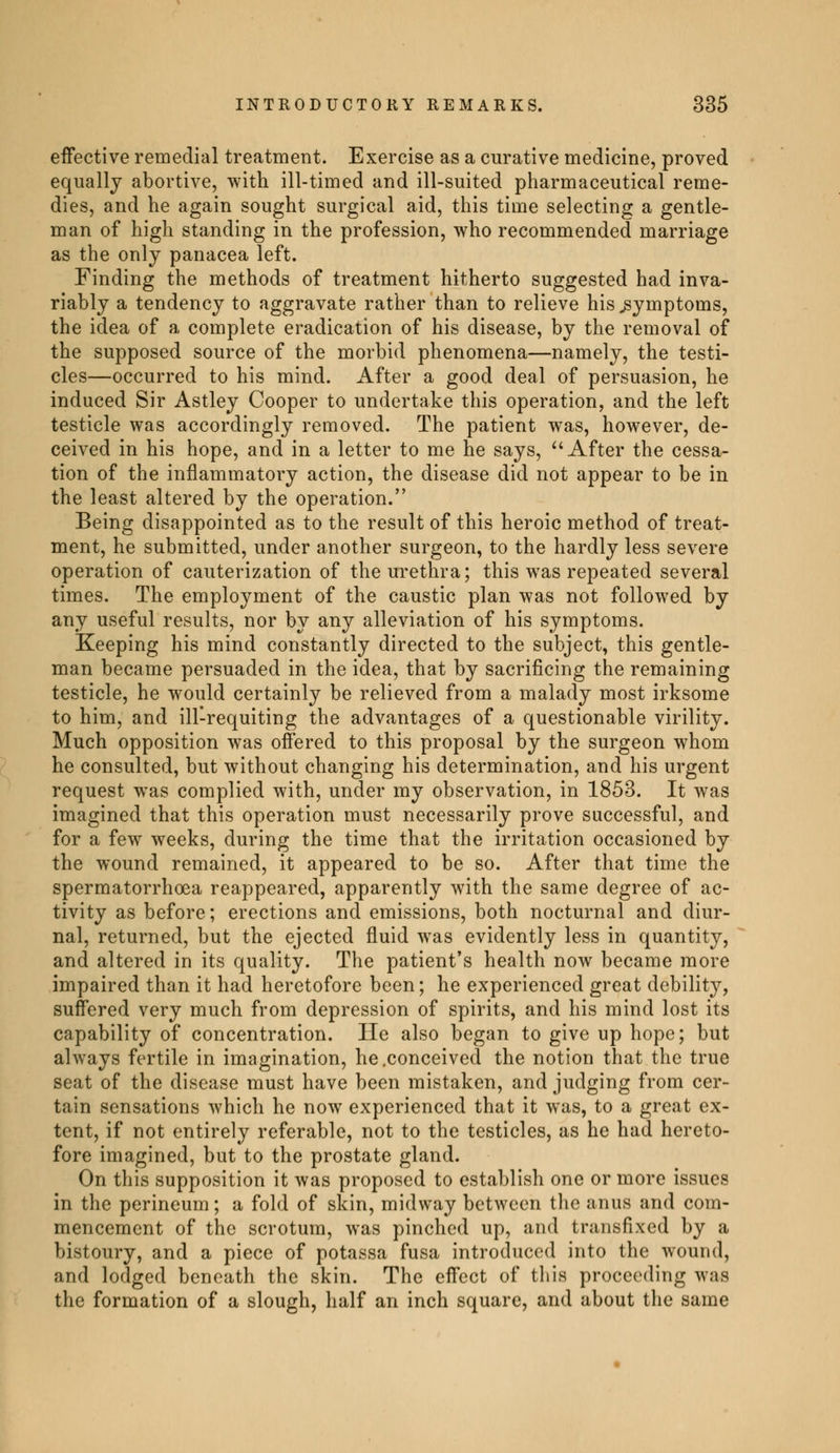 effective remedial treatment. Exercise as a curative medicine, proved equally abortive, with ill-timed and ill-suited pharmaceutical reme- dies, and he again sought surgical aid, this time selecting a gentle- man of high standing in the profession, who recommended marriage as the only panacea left. Finding the methods of treatment hitherto suggested had inva- riably a tendency to aggravate rather than to relieve his symptoms, the idea of a complete eradication of his disease, by the removal of the supposed source of the morbid phenomena—namely, the testi- cles—occurred to his mind. After a good deal of persuasion, he induced Sir Astley Cooper to undertake this operation, and the left testicle was accordingly removed. The patient was, however, de- ceived in his hope, and in a letter to me he says, After the cessa- tion of the inflammatory action, the disease did not appear to be in the least altered by the operation. Being disappointed as to the result of this heroic method of treat- ment, he submitted, under another surgeon, to the hardly less severe operation of cauterization of the urethra; this was repeated several times. The employment of the caustic plan was not followed by any useful results, nor by any alleviation of his symptoms. Keeping his mind constantly directed to the subject, this gentle- man became persuaded in the idea, that by sacrificing the remaining testicle, he would certainly be relieved from a malady most irksome to him, and ill-requiting the advantages of a questionable virility. Much opposition was offered to this proposal by the surgeon whom he consulted, but without changing his determination, and his urgent request was complied with, under my observation, in 1853. It was imagined that this operation must necessarily prove successful, and for a few weeks, during the time that the irritation occasioned by the wound remained, it appeared to be so. After that time the spermatorrhoea reappeared, apparently with the same degree of ac- tivity as before ; erections and emissions, both nocturnal and diur- nal, returned, but the ejected fluid was evidently less in quantity, and altered in its quality. The patient's health now became more impaired than it had heretofore been; he experienced great debility, suffered very much from depression of spirits, and his mind lost its capability of concentration. He also began to give up hope; but always fertile in imagination, he .conceived the notion that the true seat of the disease must have been mistaken, and judging from cer- tain sensations which he now experienced that it was, to a great ex- tent, if not entirely referable, not to the testicles, as he had hereto- fore imagined, but to the prostate gland. On this supposition it was proposed to establish one or more issues in the perineum; a fold of skin, midway between the anus and com- mencement of the scrotum, was pinched up, and transfixed by a bistoury, and a piece of potassa fusa introduced into the wound, and lodged beneath the skin. The effect of this proceeding was the formation of a slough, half an inch square, and about the same