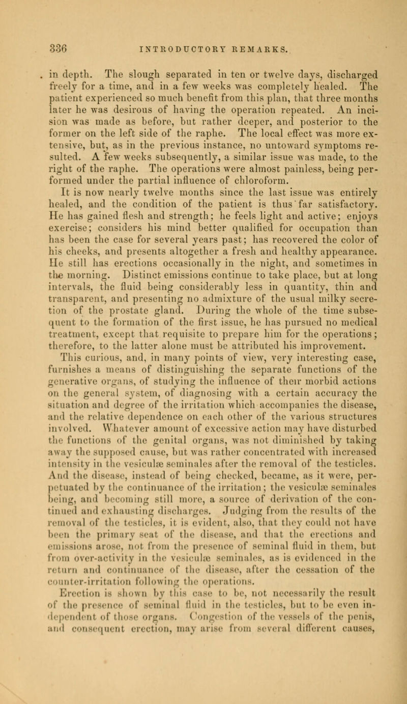 in depth. The slough separated in ten or twelve days, discharged fr< ely for a time, and in a few weeks was completely healed. The patient experienced so much benefit from this plan, that three months later he was desirous of having the operation repeated. An inci- sion was made as before, but rather deeper, and posterior to the former on the left side of the raphe. The local effect was more ex- tensive, but, as in the previous instance, no untoward symptoms re- sulted. A few weeks subsequently, a similar issue was made, to the right of the raphe. The operations were almost painless, being per- formed under the partial influence of chloroform. It is now nearly twelve months since the last issue was entirely healed, and the condition of the patient is thus far satisfactory. He has gained flesh and strength; he feels light and active; enjoys exercise; considers his mind better qualified for occupation than has been the case for several years past; has recovered the color of tieeks, and presents altogether a fresh and healthy appearance. lie still has erections occasionally in the night, and sometimes in the morning. Distinct emissions continue to take place, but at long intervals, the fluid being considerably less in quantity, thin and transparent, and presenting no admixture of the usual milky secre- tion of the prostate gland. During the whole of the time subse- quent to the formation of the first issue, he has pursued no medical ticati cept that requisite to prepare him for the operations; therefore, to the latter alone must be attributed his improvement. This curious, and, in many points of view, very interesting case, ii, 'nishes a means of distinguishing the separate functions of the cans, of studying the influence of their morbid actions on the general Bystem, of diagnosing with a certain accuracy the situation and d< gree of the irritation which accompanies the disease, and the relative dependence on each other of the various structures involved. Whatever amount of excessive action may have disturbed the functions of the genital organs, was not diminished by taking away the supposed cause, bat was rather concentrated with increased -it v in tie- resiculse séminales after the removal of the testicles. And the disease, instead of being checked, became, as it were, per- |) t ua ted by tie- Continuance Of the irritation : the ve.-ieiihc seinina les brine;, and becoming still more, a SOUrCC of derivation of the con- tinued and exhau ting discharges. Judging from the results of the removal of tie- testicles, it is evident, also, that they could not have the prim of the disease, and that the erections and . ool from the presence of Beminal fluid in them, but from over-activity in tie- vesiculn séminales, as is evidenced in the return and continuance of the disease) after the cessation of the counter-irritation following tie- operations. Erectioo i- shown by thi o It. not necessarily the result of tin Huai fluid in the te Iicles, bul t<> !»<• even in- idenl of those organs. ( Congestion of tl of th.- penis, and consequent erection, maj arise from Beveral different causes,