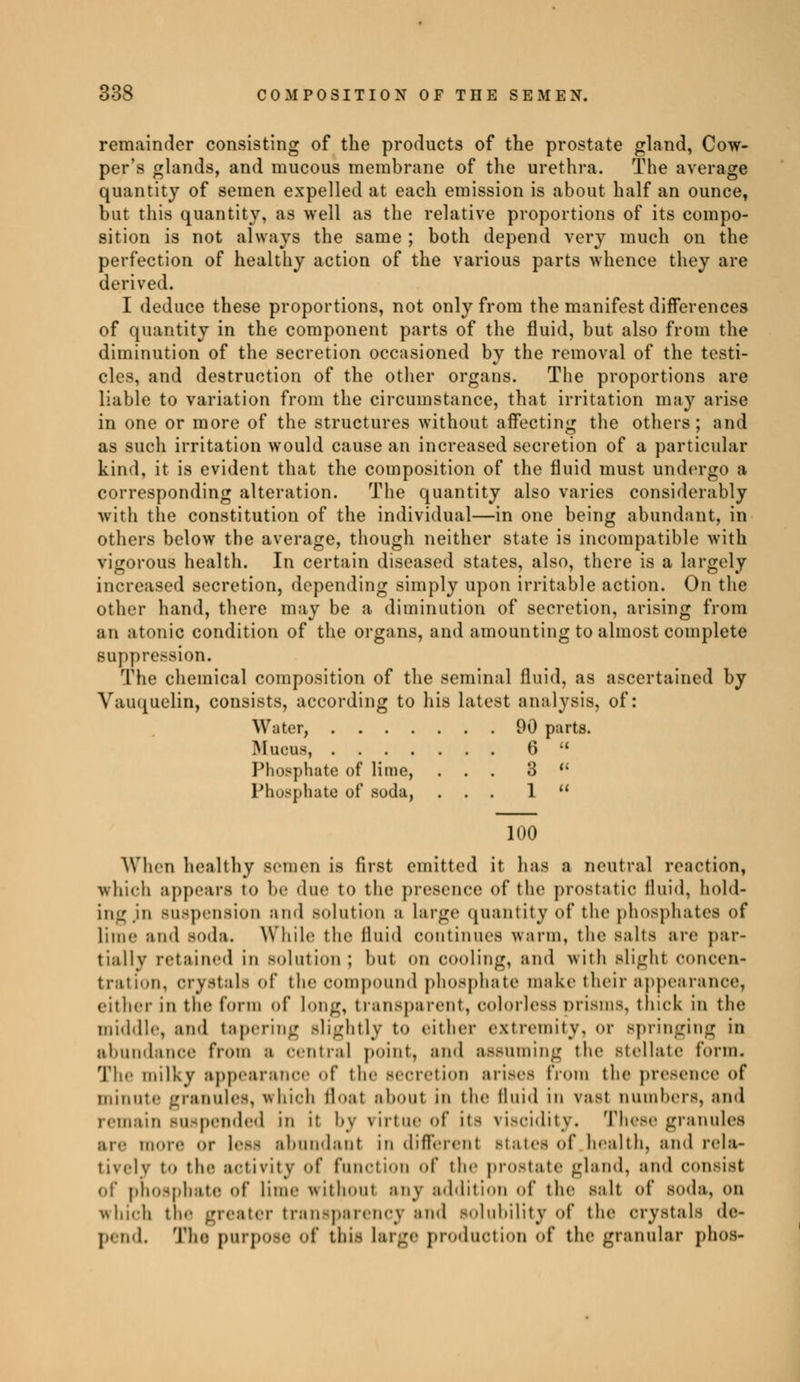 remainder consisting of the products of the prostate gland, Cow- per's glands, and mucous membrane of the urethra. The average quantity of semen expelled at each emission is about half an ounce, but this quantity, as well as the relative proportions of its compo- sition is not always the same ; both depend very much on the perfection of healthy action of the various parts whence they are derived. I deduce these proportions, not only from the manifest differences of quantity in the component parts of the fluid, but also from the diminution of the secretion occasioned by the removal of the testi- cles, and destruction of the other organs. The proportions are liable to variation from the circumstance, that irritation may arise in one or more of the structures without affecting the others; and as such irritation would cause an increased secretion of a particular kind, it is evident that the composition of the fluid must undergo a corresponding alteration. The quantity also varies considerably with the constitution of the individual—in one being abundant, in others below the average, though neither state is incompatible with vigorous health. In certain diseased states, also, there is a largely increased secretion, depending simply upon irritable action. On the otlnr hand, there may be a diminution of secretion, arising from an atonic condition of the organs, and amounting to almost complete suppression. The chemical composition of the seminal fluid, as ascertained by Vauquelin, consists, according to his latest analysis, of: Water, 90 parts. Mucus, 6  Phosphate of lime, ... 3 u Phosphate of soda, ... 1  100 When healthy semen Is first emitted it has a neutral reaction, which appears to be due to the presence of the prostatic fluid, hold- ing jn suspension and solution a Large quantity of the phosphates of lime and soda. While the fluid continues warm, the salts are par- tially retained in solution ; but on cooling, and with slight concen- tration, crystals of the compound phosphate make their appearance, cither in the form of long, transparent, colorless prisms, thick In the middle, and tapering slightly to either extremity, or springing in abundance from a central point, and assuming the stellate form. The milky appearance of the Becretion arises from the presence of minute granules, which float about in the fluid in vast numbers, and remain suspended in it i-\ virtue of its viscidity. These granules are more or less abundant in different states <>f health, and rela- tively to the activity of function of the prostate gland, and consist of phosphate of lime without any addition of the Bait of soda, on which the greater transparency and solubility of the crystals de- pend. The purpose of this large production of the granular phos-
